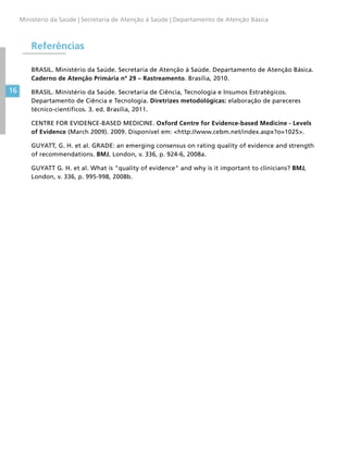 16
Ministério da Saúde | Secretaria de Atenção à Saúde | Departamento de Atenção Básica
Referências
BRASIL. Ministério da Saúde. Secretaria de Atenção à Saúde. Departamento de Atenção Básica.
Caderno de Atenção Primária nº 29 – Rastreamento. Brasília, 2010.
BRASIL. Ministério da Saúde. Secretaria de Ciência, Tecnologia e Insumos Estratégicos.
Departamento de Ciência e Tecnologia. Diretrizes metodológicas: elaboração de pareceres
técnico-científicos. 3. ed. Brasília, 2011.
CENTRE FOR EVIDENCE-BASED MEDICINE. Oxford Centre for Evidence-based Medicine - Levels
of Evidence (March 2009). 2009. Disponível em: http://www.cebm.net/index.aspx?o=1025.
GUYATT, G. H. et al. GRADE: an emerging consensus on rating quality of evidence and strength
of recommendations. BMJ, London, v. 336, p. 924-6, 2008a.
GUYATT G. H. et al. What is quality of evidence and why is it important to clinicians? BMJ,
London, v. 336, p. 995-998, 2008b.
 