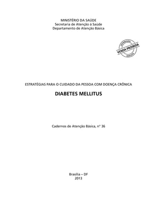 MINISTÉRIO DA SAÚDE
Secretaria de Atenção à Saúde
Departamento de Atenção Básica
ESTRATÉGIAS PARA O CUIDADO DA PESSOA COM DOENÇA CRÔNICA
DIABETES MELLITUS
Cadernos de Atenção Básica, n° 36
Brasília – DF
2013
 