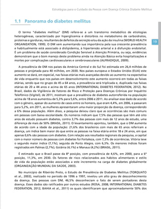 19
Estratégias para o Cuidado da Pessoa com Doença Crônica Diabete Mellitus
1.1	Panorama do diabetes mellitus
O termo “diabetes mellitus” (DM) refere-se a um transtorno metabólico de etiologias
heterogêneas, caracterizado por hiperglicemia e distúrbios no metabolismo de carboidratos,
proteínas e gorduras, resultantes de defeitos da secreção e/ou da ação da insulina (WORLD HEALTH
ORGANIZATION, 1999). O DM vem aumentando sua importância pela sua crescente prevalência
e habitualmente está associado à dislipidemia, à hipertensão arterial e à disfunção endotelial.
É um problema de saúde considerado Condição Sensível à Atenção Primária, ou seja, evidências
demonstram que o bom manejo deste problema ainda na Atenção Básica evita hospitalizações e
mortes por complicações cardiovasculares e cerebrovasculares (ALFRADIQUE, 2009).
A prevalência de DM nos países da América Central e do Sul foi estimada em 26,4 milhões de
pessoas e projetada para 40 milhões, em 2030. Nos países europeus e Estados Unidos (EUA) este
aumento se dará, em especial, nas faixas etárias mais avançadas devido ao aumento na expectativa
de vida enquanto que nos países em desenvolvimento este aumento ocorrerá em todas as faixas
etárias, sendo que no grupo de 45 a 64 anos, a prevalência será triplicada e, duplicada nas faixas
etárias de 20 a 44 anos e acima de 65 anos (INTERNATIONAL DIABETES FEDERATION, 2012). No
Brasil, dados da Vigilância de Fatores de Risco e Proteção para Doenças Crônicas por Inquérito
Telefônico (Vigitel), de 2011, mostram que a prevalência de diabetes autorreferida na população
acima de 18 anos aumentou de 5,3% para 5,6%, entre 2006 e 2011. Ao analisar esse dado de acordo
com o gênero, apesar do aumento de casos entre os homens, que eram 4,4%, em 2006, e passaram
para 5,2%, em 2011, as mulheres apresentaram uma maior proporção da doença, correspondendo
a 6% dessa população. Além disso, a pesquisa deixou claro que as ocorrências são mais comuns
em pessoas com baixa escolaridade. Os números indicam que 7,5% das pessoas que têm até oito
anos de estudo possuem diabetes, contra 3,7% das pessoas com mais de 12 anos de estudo, uma
diferença de mais de 50% (BRASIL, 2011). O levantamento apontou, também, que o DM aumenta
de acordo com a idade da população: 21,6% dos brasileiros com mais de 65 anos referiram a
doença, um índice bem maior do que entre as pessoas na faixa etária entre 18 e 24 anos, em que
apenas 0,6% são pessoas com diabetes. Com relação aos resultados regionais da pesquisa, a capital
com o maior número de pessoas com diabetes foi Fortaleza, com 7,3% de ocorrências. Vitória teve
o segundo maior índice (7,1%), seguida de Porto Alegre, com 6,3%. Os menores índices foram
registrados em Palmas (2,7%), Goiânia (4,1%) e Manaus (4,2%) (BRASIL, 2011).
É estimado que o Brasil passe da 8ª posição, com prevalência de 4,6%, em 2000, para a 6ª
posição, 11,3%, em 2030. Os fatores de risco relacionados aos hábitos alimentares e estilo
de vida da população estão associados a este incremento na carga de diabetes globalmente
(ORGANIZAÇÃO MUNDIAL DA SAÚDE, 2003).
No município de Ribeirão Preto, o Estudo de Prevalência de Diabetes Mellitus (TORQUATO
et al., 2003), realizado no período de 1996 a 1997, revelou um alto grau de desconhecimento
da doença. Das pessoas com DM, 46,5% desconheciam o fato de serem portadores desta
doença. Esses dados são ratificados por outros estudos (ROSA, 2008; INTERNATIONAL DIABETES
FEDERATION, 2012; BAHIA et al., 2011) os quais identificaram que aproximadamente 50% dos
 