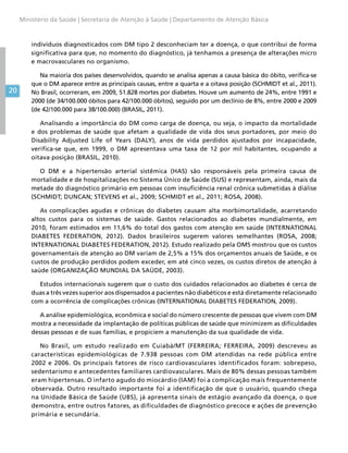 20
Ministério da Saúde | Secretaria de Atenção à Saúde | Departamento de Atenção Básica
indivíduos diagnosticados com DM tipo 2 desconheciam ter a doença, o que contribui de forma
significativa para que, no momento do diagnóstico, já tenhamos a presença de alterações micro
e macrovasculares no organismo.
Na maioria dos países desenvolvidos, quando se analisa apenas a causa básica do óbito, verifica-se
que o DM aparece entre as principais causas, entre a quarta e a oitava posição (SCHMIDT et al., 2011).
No Brasil, ocorreram, em 2009, 51.828 mortes por diabetes. Houve um aumento de 24%, entre 1991 e
2000 (de 34/100.000 óbitos para 42/100.000 óbitos), seguido por um declínio de 8%, entre 2000 e 2009
(de 42/100.000 para 38/100.000) (BRASIL, 2011).
Analisando a importância do DM como carga de doença, ou seja, o impacto da mortalidade
e dos problemas de saúde que afetam a qualidade de vida dos seus portadores, por meio do
Disability Adjusted Life of Years (DALY), anos de vida perdidos ajustados por incapacidade,
verifica-se que, em 1999, o DM apresentava uma taxa de 12 por mil habitantes, ocupando a
oitava posição (BRASIL, 2010).
O DM e a hipertensão arterial sistêmica (HAS) são responsáveis pela primeira causa de
mortalidade e de hospitalizações no Sistema Único de Saúde (SUS) e representam, ainda, mais da
metade do diagnóstico primário em pessoas com insuficiência renal crônica submetidas à diálise
(SCHMIDT; DUNCAN; STEVENS et al., 2009; SCHMIDT et al., 2011; ROSA, 2008).
As complicações agudas e crônicas do diabetes causam alta morbimortalidade, acarretando
altos custos para os sistemas de saúde. Gastos relacionados ao diabetes mundialmente, em
2010, foram estimados em 11,6% do total dos gastos com atenção em saúde (INTERNATIONAL
DIABETES FEDERATION, 2012). Dados brasileiros sugerem valores semelhantes (ROSA, 2008;
INTERNATIONAL DIABETES FEDERATION, 2012). Estudo realizado pela OMS mostrou que os custos
governamentais de atenção ao DM variam de 2,5% a 15% dos orçamentos anuais de Saúde, e os
custos de produção perdidos podem exceder, em até cinco vezes, os custos diretos de atenção à
saúde (ORGANIZAÇÃO MUNDIAL DA SAÚDE, 2003).
Estudos internacionais sugerem que o custo dos cuidados relacionados ao diabetes é cerca de
duas a três vezes superior aos dispensados a pacientes não diabéticos e está diretamente relacionado
com a ocorrência de complicações crônicas (INTERNATIONAL DIABETES FEDERATION, 2009).
A análise epidemiológica, econômica e social do número crescente de pessoas que vivem com DM
mostra a necessidade da implantação de políticas públicas de saúde que minimizem as dificuldades
dessas pessoas e de suas famílias, e propiciem a manutenção da sua qualidade de vida.
No Brasil, um estudo realizado em Cuiabá/MT (FERREIRA; FERREIRA, 2009) descreveu as
características epidemiológicas de 7.938 pessoas com DM atendidas na rede pública entre
2002 e 2006. Os principais fatores de risco cardiovasculares identificados foram: sobrepeso,
sedentarismo e antecedentes familiares cardiovasculares. Mais de 80% dessas pessoas também
eram hipertensas. O infarto agudo do miocárdio (IAM) foi a complicação mais frequentemente
observada. Outro resultado importante foi a identificação de que o usuário, quando chega
na Unidade Básica de Saúde (UBS), já apresenta sinais de estágio avançado da doença, o que
demonstra, entre outros fatores, as dificuldades de diagnóstico precoce e ações de prevenção
primária e secundária.
 