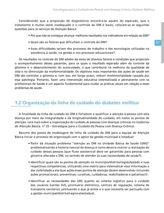 21
Estratégias para o Cuidado da Pessoa com Doença Crônica Diabete Mellitus
Considerando que a proporção de diagnósticos encontra-se aquém do esperado, que o
tratamento é muitas vezes inadequado e o controle do DM é baixo, colocam-se as seguintes
questões para os serviços de Atenção Básica:
•	Por que não se consegue alcançar melhores resultados nos indicadores em relação ao DM?
•	Quais são os fatores que dificultam o controle do DM?
•	Essas dificuldades seriam dos processos de trabalho e das tecnologias utilizadas na
assistência à saúde, na gestão e nos processos educacionais?
Os resultados no controle do DM advêm da soma de diversos fatores e condições que propiciam
o acompanhamento desses pacientes, para os quais o resultado esperado além do controle da
glicemia é o desenvolvimento do autocuidado, o que contribuirá na melhoria da qualidade de
vida e na diminuição da morbimortalidade. Os objetivos mais importantes das ações de saúde em
DM são controlar a glicemia e, com isso, em longo prazo, reduzir morbimortalidade causada por
essa patologia. Portanto, fazer uma intervenção educativa sistematizada e permanente com os
profissionais de Saúde é um aspecto fundamental para mudar as práticas atuais em relação a esses
problemas de saúde.
1.2 Organização da linha de cuidado do diabetes mellitus
A finalidade da linha de cuidado do DM é fortalecer e qualificar a atenção à pessoa com esta
doença por meio da integralidade e da longitudinalidade do cuidado, em todos os pontos de
atenção. Leia mais sobre a organização do cuidado às pessoas com doenças crônicas no Cadernos
de Atenção Básica, nº 35 – Estratégias para o Cuidado da Pessoa com Doença Crônica.
Resumo dos passos de modelagem da linha de cuidado do DM para a equipe de Atenção
Básica iniciar o processo de organização com o apoio da gestão municipal e estadual:
•	Partir da situação problema “atenção ao DM na Unidade Básica de Saúde (UBS)”
problematizando a história natural da doença e como deveria ocorrer a realização do
cuidado dessas pessoas (que fluxo assistencial deve ser garantido para pessoas com
glicemia alterada e DM, no sentido de atender às suas necessidades de saúde?).
•	Identificar quais são os pontos de atenção no município/distrito/região/estado e suas
respectivas competências, utilizando uma matriz para sistematizar essa informação e
dar visibilidade a ela (que ações esses pontos de atenção devem desenvolver incluindo
ações promocionais, preventivas, curativas, cuidadoras, reabilitadoras e paliativas?).
•	Identificar as necessidades das UBS quanto ao sistema logístico para o cuidado
dos usuários (cartão SUS, prontuário eletrônico, centrais de regulação, sistema de
transporte sanitário), pontuando o que já existe e o que necessita ser pactuado com
a gestão municipal/distrital/regional/estadual.
 