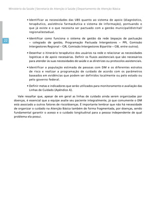 22
Ministério da Saúde | Secretaria de Atenção à Saúde | Departamento de Atenção Básica
•	Identificar as necessidades das UBS quanto ao sistema de apoio (diagnóstico,
terapêutico, assistência farmacêutica e sistema de informação), pontuando o
que já existe e o que necessita ser pactuado com a gestão municipal/distrital/
regional/estadual.
•	Identificar como funciona o sistema de gestão da rede (espaços de pactuação
– colegiado de gestão, Programação Pactuada Intergestores – PPI, Comissão
Intergestores Regional – CIR, Comissão Intergestores Bipartite – CIB, entre outros).
•	Desenhar o itinerário terapêutico dos usuários na rede e relacionar as necessidades
logísticas e de apoio necessárias. Definir os fluxos assistenciais que são necessários
para atender às suas necessidades de saúde e as diretrizes ou protocolos assistenciais.
•	Identificar a população estimada de pessoas com DM e os diferentes estratos
de risco e realizar a programação de cuidado de acordo com os parâmetros
baseados em evidências que podem ser definidos localmente ou pelo estado ou
pelo governo federal.
•	Definir metas e indicadores que serão utilizados para monitoramento e avaliação das
Linhas de Cuidado (Apêndice A).
Vale ressaltar que, apesar de em geral as linhas de cuidado ainda serem organizadas por
doenças, é essencial que a equipe avalie seu paciente integralmente, já que comumente o DM
está associado a outros fatores de risco/doenças. É importante lembrar que não há necessidade
de organizar o cuidado na Atenção Básica também de forma fragmentada, por doenças, sendo
fundamental garantir o acesso e o cuidado longitudinal para a pessoa independente de qual
problema ela possui.
 