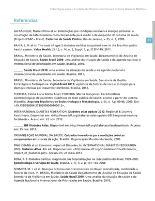 23
Estratégias para o Cuidado da Pessoa com Doença Crônica Diabete Mellitus
Referências
ALFRADIQUE, Maria Elmira et al. Internações por condições sensíveis à atenção primária: a
construção da lista brasileira como ferramenta para medir o desempenho do sistema de saúde
(Projeto ICSAP – Brasil). Cadernos de Saúde Pública, Rio de Janeiro, v. 25, n. 6, 2009.
BAHIA, L. R. et al. The costs of type 2 diabetes mellitus outpatient care in the Brazilian public
health system. Value Health, [S. l.], v. 14, n. 5, Suppl. 1, p. S137–140, 2011.
BRASIL. Ministério da Saúde. Secretaria de Vigilância em Saúde. Departamento de Análise de
Situação de Saúde. Saúde Brasil 2009: uma análise da situação de saúde e da agenda nacional e
internacional de prioridades em saúde. Brasília, 2010.
______. Saúde Brasil 2010: uma análise da situação de saúde e da agenda nacional e
internacional de prioridades em saúde. Brasília, 2011.
BRASIL. Ministério da Saúde. Secretaria de Vigilância em Saúde. Secretaria de Gestão
Estratégica e Participativa. Vigitel-Brasil 2011: vigilância de fatores de risco e proteção para
doenças crônicas por inquérito telefônico. Brasília, 2012.
FERREIRA, Celma Lúcia Rocha Alves; FERREIRA, Márcia Gonçalves. Características
epidemiológicas de pacientes diabéticos da rede pública de saúde: análise a partir do sistema
HiperDia. Arquivos Brasileiros de Endocrinologia e Metabologia, v. 53, n. 1,p. 80-86, 2009. Doi:
10.1590/S0004-27302009000100012.
INTERNATIONAL DIABETES FEDERATION. Diabetes atlas update 2012: Regional  Country
Facctsheets. Disponível em: http://www.idf.org/diabetes-atlas-update-2012-regional-country-
factsheets. Acesso em: 22 nov. 2012.
______. IDF Diabetes Atlas. Disponível em: http://www.idf.org/diabetesatlas/downloads. Accesso
em: 25 nov. 2012.
ORGANIZAÇÃO MUNDIAL DA SAÚDE. Cuidados inovadores para condições crônicas:
componentes estruturais de ação. Brasília: Organização Mundial da Saúde, 2003.
PING ZHANG et al. Economic impact of Diabetes. In: INTERNATIONAL DIABETES FEDERATION
(IDF). Diabetes Atlas. 4th ed. Disponível em: http://www.idf.org/sites/default/files/Economic_
impact_of_Diabetes.pdf. Acesso em: 23 maio 2013.
ROSA, R. S. Diabetes mellitus: magnitude das hospitalizações na rede publica do Brasil, 1999–2001.
Epidemiologia e Serviços de Saude, Brasília, v. 17, n. 2, p. 131–134, 2008.
SCHMIDT, M. I. et al. Doenças Crônicas não transmissíveis no Brasil: mortalidade, morbidade e
fatores de risco. In: BRASIL, Ministério da Saúde Departamento de Analise de Situação de Saúde
Secretaria de Vigilância em Saúde. Saúde Brasil 2009: Uma analise da situação de saúde e da
Agenda Nacional e Internacional de Prioridades em Saúde. Brasília: 2010.
 