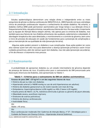 27
Estratégias para o Cuidado da Pessoa com Doença Crônica Diabete Mellitus
2.1 Introdução
Estudos epidemiológicos demonstram uma relação direta e independente entre os níveis
sanguíneos de glicose e a doença cardiovascular (MOLITCH et al., 2003) fazendo com que a estratégia
clínica de prevenção cardiovascular requeira o conhecimento do estado diabético. No entanto, o
diabetes mellitus (DM) pode permanecer assintomático por longo tempo e sua detecção clínica é
frequentemente feita, não pelos sintomas, mas pelos seus fatores de risco. Por essa razão, é importante
que as equipes de Atenção Básica estejam atentas, não apenas para os sintomas de diabetes, mas
também para seus fatores de risco (hábitos alimentares não saudáveis, sedentarismo e obesidade). A
abordagem terapêutica dos casos detectados, o monitoramento e o controle da glicemia, bem como
o início do processo de educação em saúde são fundamentais para a prevenção de complicações e
para a manutenção de sua qualidade de vida (prevenção terciária).
Algumas ações podem prevenir o diabetes e suas complicações. Essas ações podem ter como
alvo rastrear quem tem alto risco para desenvolver a doença (prevenção primária) e assim iniciar
cuidados preventivos; além de rastrear quem tem diabetes, mas não sabe (prevenção secundária),
a fim de oferecer o tratamento mais precoce.
2.2 Rastreamento
A probabilidade de apresentar diabetes ou um estado intermediário de glicemia depende
da presença de fatores de risco. O público-alvo para o rastreamento do DM preconizado pela
Associação Americana de Diabetes, está apresentada na Tabela 1.
Tabela 1 – Critérios para o rastreamento do DM em adultos assintomáticos
Excesso de peso (IMC 25 kg/m2
) e um dos seguintes fatores de risco:
• História de pai ou mãe com diabetes;
• Hipertensão arterial (140/90 mmHg ou uso de anti-hipertensivos em adultos);
• História de diabetes gestacional ou de recém-nascido com mais de 4 kg;
• Dislipidemia: hipertrigliceridemia (250 mg/dL) ou HDL-C baixo (35 mg/dL);
• Exame prévio de HbA1c ≥5,7%, tolerância diminuída à glicose ou glicemia de jejum alterada;
• Obesidade severa, acanthosis nigricans;
• Síndrome de ovários policísticos;
• História de doença cardiovascular;
• Inatividade física;
OU
Idade ≥ 45 anos;
OU
Risco cardiovascular moderado (Ver Cadernos de Atenção Básica, nº 37 – Estratégias para o
Cuidado da Pessoa com Doença Crônica – Hipertensão Arterial Sistêmica).
Fonte: AMERICAN DIABETES ASSOCIATION, 2013.
 