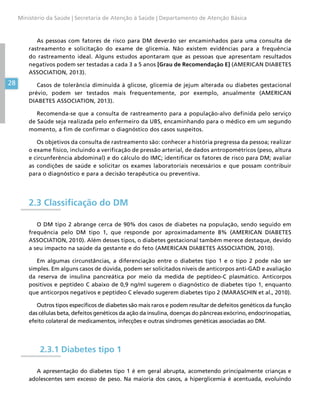 28
Ministério da Saúde | Secretaria de Atenção à Saúde | Departamento de Atenção Básica
As pessoas com fatores de risco para DM deverão ser encaminhados para uma consulta de
rastreamento e solicitação do exame de glicemia. Não existem evidências para a frequência
do rastreamento ideal. Alguns estudos apontaram que as pessoas que apresentam resultados
negativos podem ser testadas a cada 3 a 5 anos [Grau de Recomendação E] (AMERICAN DIABETES
ASSOCIATION, 2013).
Casos de tolerância diminuída à glicose, glicemia de jejum alterada ou diabetes gestacional
prévio, podem ser testados mais frequentemente, por exemplo, anualmente (AMERICAN
DIABETES ASSOCIATION, 2013).
Recomenda-se que a consulta de rastreamento para a população-alvo definida pelo serviço
de Saúde seja realizada pelo enfermeiro da UBS, encaminhando para o médico em um segundo
momento, a fim de confirmar o diagnóstico dos casos suspeitos.
Os objetivos da consulta de rastreamento são: conhecer a história pregressa da pessoa; realizar
o exame físico, incluindo a verificação de pressão arterial, de dados antropométricos (peso, altura
e circunferência abdominal) e do cálculo do IMC; identificar os fatores de risco para DM; avaliar
as condições de saúde e solicitar os exames laboratoriais necessários e que possam contribuir
para o diagnóstico e para a decisão terapêutica ou preventiva.
2.3 Classificação do DM
O DM tipo 2 abrange cerca de 90% dos casos de diabetes na população, sendo seguido em
frequência pelo DM tipo 1, que responde por aproximadamente 8% (AMERICAN DIABETES
ASSOCIATION, 2010). Além desses tipos, o diabetes gestacional também merece destaque, devido
a seu impacto na saúde da gestante e do feto (AMERICAN DIABETES ASSOCIATION, 2010).
Em algumas circunstâncias, a diferenciação entre o diabetes tipo 1 e o tipo 2 pode não ser
simples. Em alguns casos de dúvida, podem ser solicitados níveis de anticorpos anti-GAD e avaliação
da reserva de insulina pancreática por meio da medida de peptídeo-C plasmático. Anticorpos
positivos e peptídeo C abaixo de 0,9 ng/ml sugerem o diagnóstico de diabetes tipo 1, enquanto
que anticorpos negativos e peptídeo C elevado sugerem diabetes tipo 2 (MARASCHIN et al., 2010).
Outros tipos específicos de diabetes são mais raros e podem resultar de defeitos genéticos da função
das células beta, defeitos genéticos da ação da insulina, doenças do pâncreas exócrino, endocrinopatias,
efeito colateral de medicamentos, infecções e outras síndromes genéticas associadas ao DM.
2.3.1 Diabetes tipo 1
A apresentação do diabetes tipo 1 é em geral abrupta, acometendo principalmente crianças e
adolescentes sem excesso de peso. Na maioria dos casos, a hiperglicemia é acentuada, evoluindo
 