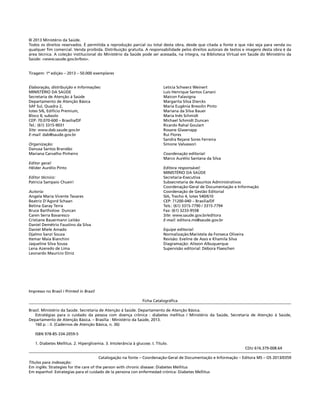 © 2013 Ministério da Saúde.
Todos os direitos reservados. É permitida a reprodução parcial ou total desta obra, desde que citada a fonte e que não seja para venda ou
qualquer fim comercial. Venda proibida. Distribuição gratuita. A responsabilidade pelos direitos autorais de textos e imagens desta obra é da
área técnica. A coleção institucional do Ministério da Saúde pode ser acessada, na íntegra, na Biblioteca Virtual em Saúde do Ministério da
Saúde: <www.saude.gov.br/bvs>.
Tiragem: 1ª edição – 2013 – 50.000 exemplares
Elaboração, distribuição e Informações:
MINISTÉRIO DA SAÚDE
Secretaria de Atenção à Saúde
Departamento de Atenção Básica
SAF Sul, Quadra 2,
lotes 5/6, Edifício Premium,
Bloco II, subsolo
CEP: 70.070-600 – Brasília/DF
Tel.: (61) 3315-9031
Site: www.dab.saude.gov.br
E-mail: dab@saude.gov.br
Organização:
Danusa Santos Brandão
Mariana Carvalho Pinheiro
Editor geral:
Hêider Aurélio Pinto
Editor técnico:
Patricia Sampaio Chueiri
Autoria:
Angela Maria Vicente Tavares
Beatriz D'Agord Schaan
Betina Garay Terra
Bruce Bartholow Duncan
Caren Serra Bavaresco
Cristiane Bauermann Leitão
Daniel Demétrio Faustino da Silva
Daniel Miele Amado
Djalmo Sanzi Souza
Itemar Maia Bianchini
Jaqueline Silva Sousa
Lena Azeredo de Lima
Leonardo Maurício Diniz
Letícia Schwerz Weinert
Luis Henrique Santos Canani
Maicon Falavigna
Margarita Silva Diercks
Maria Eugênia Bresolin Pinto
Mariana da Silva Bauer
Maria Inês Schmidt
Michael Schmidt Duncan
Ricardo Rahal Goulart
Rosane Glasenapp
Rui Flores
Sandra Rejane Sores Ferreira
Simone Valvassori
Coordenação editorial:
Marco Aurélio Santana da Silva
Editora responsável:
MINISTÉRIO DA SAÚDE
Secretaria-Executiva
Subsecretaria de Assuntos Administrativos
Coordenação-Geral de Documentação e Informação
Coordenação de Gestão Editorial
SIA, Trecho 4, lotes 540/610
CEP: 71200-040 – Brasília/DF
Tels.: (61) 3315-7790 / 3315-7794
Fax: (61) 3233-9558
Site: www.saude.gov.br/editora
E-mail: editora.ms@saude.gov.br
Equipe editorial:
Normalização:Maristela da Fonseca Oliveira
Revisão: Eveline de Assis e Khamila Silva
Diagramação: Alisson Albuquerque
Supervisão editorial: Débora Flaeschen
Impresso no Brasil / Printed in Brazil
Ficha Catalográfica
Brasil. Ministério da Saúde. Secretaria de Atenção à Saúde. Departamento de Atenção Básica.
Estratégias para o cuidado da pessoa com doença crônica : diabetes mellitus / Ministério da Saúde, Secretaria de Atenção à Saúde,
Departamento de Atenção Básica. – Brasília : Ministério da Saúde, 2013.
160 p. : il. (Cadernos de Atenção Básica, n. 36)
ISBN 978-85-334-2059-5
1. Diabetes Mellitus. 2. Hiperglicemia. 3. Intolerância à glucose. I. Título.
CDU 616.379-008.64
Catalogação na fonte – Coordenação-Geral de Documentação e Informação – Editora MS – OS 2013/0359
Títulos para indexação:
Em inglês: Strategies for the care of the person with chronic disease: Diabetes Mellitus
Em espanhol: Estrategias para el cuidado de la persona con enfermedad crónica: Diabetes Mellitus
 