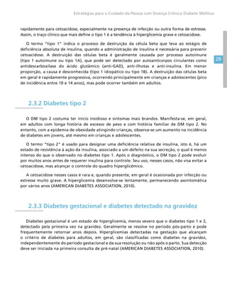 29
Estratégias para o Cuidado da Pessoa com Doença Crônica Diabete Mellitus
rapidamente para cetoacidose, especialmente na presença de infecção ou outra forma de estresse.
Assim, o traço clínico que mais define o tipo 1 é a tendência à hiperglicemia grave e cetoacidose.
O termo “tipo 1” indica o processo de destruição da célula beta que leva ao estágio de
deficiência absoluta de insulina, quando a administração de insulina é necessária para prevenir
cetoacidose. A destruição das células beta é geralmente causada por processo autoimune
(tipo 1 autoimune ou tipo 1A), que pode ser detectado por autoanticorpos circulantes como
antidescarboxilase do ácido glutâmico (anti-GAD), anti-ilhotas e anti-insulina. Em menor
proporção, a causa é desconhecida (tipo 1 idiopático ou tipo 1B). A destruição das células beta
em geral é rapidamente progressiva, ocorrendo principalmente em crianças e adolescentes (pico
de incidência entre 10 e 14 anos), mas pode ocorrer também em adultos.
2.3.2 Diabetes tipo 2
O DM tipo 2 costuma ter início insidioso e sintomas mais brandos. Manifesta-se, em geral,
em adultos com longa história de excesso de peso e com história familiar de DM tipo 2. No
entanto, com a epidemia de obesidade atingindo crianças, observa-se um aumento na incidência
de diabetes em jovens, até mesmo em crianças e adolescentes.
O termo “tipo 2” é usado para designar uma deficiência relativa de insulina, isto é, há um
estado de resistência à ação da insulina, associado a um defeito na sua secreção, o qual é menos
intenso do que o observado no diabetes tipo 1. Após o diagnóstico, o DM tipo 2 pode evoluir
por muitos anos antes de requerer insulina para controle. Seu uso, nesses casos, não visa evitar a
cetoacidose, mas alcançar o controle do quadro hiperglicêmico.
A cetoacidose nesses casos é rara e, quando presente, em geral é ocasionada por infecção ou
estresse muito grave. A hiperglicemia desenvolve-se lentamente, permanecendo assintomática
por vários anos (AMERICAN DIABETES ASSOCIATION, 2010).
2.3.3 Diabetes gestacional e diabetes detectado na gravidez
Diabetes gestacional é um estado de hiperglicemia, menos severo que o diabetes tipo 1 e 2,
detectado pela primeira vez na gravidez. Geralmente se resolve no período pós-parto e pode
frequentemente retornar anos depois. Hiperglicemias detectadas na gestação que alcançam
o critério de diabetes para adultos, em geral, são classificadas como diabetes na gravidez,
independentemente do período gestacional e da sua resolução ou não após o parto. Sua detecção
deve ser iniciada na primeira consulta de pré-natal (AMERICAN DIABETES ASSOCIATION, 2010).
 