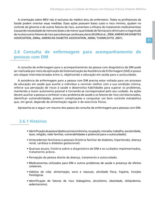 35
Estratégias para o Cuidado da Pessoa com Doença Crônica Diabete Mellitus
A orientação sobre MEV não é exclusiva do médico e/ou do enfermeiro. Todos os profissionais da
Saúde podem orientar essas medidas. Essas ações possuem baixo custo e risco mínimo, ajudam no
controle da glicemia e de outros fatores de risco, aumentam a eficácia do tratamento medicamentoso
(causando necessidade de menores doses e de menor quantidade de fármacos) e diminuem a magnitude
de muitos outros fatores de risco para doenças cardiovasculares (KLEIN et al., 2004; AMERICAN DIABETES
ASSOCIATION, 2004a; AMERICAN DIABETES ASSOCIATION, 2004b; TUOMILEHTO, 2001).
2.6 Consulta de enfermagem para acompanhamento de
pessoas com DM
A consulta de enfermagem para o acompanhamento da pessoa com diagnóstico de DM pode
ser realizada por meio da aplicação da Sistematização da Assistência de Enfermagem (SAE) e possui
seis etapas interrelacionadas entre si, objetivando a educação em saúde para o autocuidado.
A assistência de enfermagem para a pessoa com DM precisa estar voltada para um processo
de educação em saúde que auxilie o indivíduo a conviver melhor com a sua condição crônica,
reforce sua percepção de riscos à saúde e desenvolva habilidades para superar os problemas,
mantendo a maior autonomia possível e tornando-se corresponsável pelo seu cuidado. As ações
devem auxiliar a pessoa a conhecer o seu problema de saúde e os fatores de risco correlacionados,
identificar vulnerabilidades, prevenir complicações e conquistar um bom controle metabólico
que, em geral, depende de alimentação regular e de exercícios físicos.
Apresenta-se a seguir um resumo dos passos da consulta de enfermagem para pessoas com DM.
2.6.1 Histórico
•	 Identificaçãodapessoa(dadossocioeconômicos,ocupação,moradia,trabalho,escolaridade,
lazer, religião, rede familiar, vulnerabilidades e potencial para o autocuidado).
•	Antecedentes familiares e pessoais (história familiar de diabetes, hipertensão, doença
renal, cardíaca e diabetes gestacional).
•	Queixas atuais, história sobre o diagnóstico de DM e os cuidados implementados,
tratamento prévio.
•	Percepção da pessoa diante da doença, tratamento e autocuidado.
•	Medicamentos utilizados para DM e outros problemas de saúde e presença de efeitos
colaterais.
•	Hábitos de vida: alimentação, sono e repouso, atividade física, higiene, funções
fisiológicas.
•	Identificação de fatores de risco (tabagismo, alcoolismo, obesidade, dislipidemia,
sedentarismo).
 