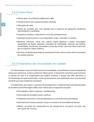 36
Ministério da Saúde | Secretaria de Atenção à Saúde | Departamento de Atenção Básica
2.6.2 Exame físico
•	Altura, peso, circunferência abdominal e IMC.
•	Pressão arterial com a pessoa sentada e deitada.
•	Alterações de visão.
•	Exame da cavidade oral, com atenção para a presença de gengivite, problemas
odontológicos e candidíase.
•	Frequência cardíaca e respiratória e ausculta cardiopulmonar.
•	Avaliação da pele quanto a sua integridade, turgor, coloração e manchas.
•	Membros inferiores: unhas, dor, edema, pulsos pediosos e lesões; articulações
(capacidade de flexão, extensão, limitações de mobilidade, edemas); pés (bolhas,
sensibilidade, ferimentos, calosidades e corte das unhas). Leia mais sobre exame dos
pés no Capítulo 5 deste Caderno.
•	Durante a avaliação ginecológica, quando pertinente, deve-se estar atento à presença
de candida albicans.
2.6.3 Diagnóstico das necessidades de cuidado
É a interpretação e suas conclusões quanto às necessidades, aos problemas e às preocupações da
pessoa para direcionar o plano assistencial. Nesse ponto, é importante reconhecer precocemente
os fatores de risco e as complicações que podem acometer a pessoa com DM; identificar a
sintomatologia de cada complicação, intervir precocemente, principalmente atuar na prevenção
evitando que esses problemas aconteçam.
É fundamental, para seguir o processo de planejamento e implementação da Sistematização
da Assistência de Enfermagem (SAE), estar atento para as seguintes situações:
•	Dificuldades e déficit cognitivo, analfabetismo;
•	Diminuição da acuidade visual e auditiva;
•	Problemas emocionais, sintomas depressivos e outras barreiras psicológicas;
•	Sentimento de fracasso pessoal, crença no aumento da severidade da doença;
•	Medos: da perda da independência; de hipoglicemia, do ganho de peso, das
aplicações de insulina;
 