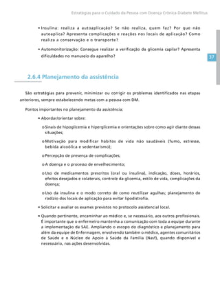 37
Estratégias para o Cuidado da Pessoa com Doença Crônica Diabete Mellitus
•	Insulina: realiza a autoaplicação? Se não realiza, quem faz? Por que não
autoaplica? Apresenta complicações e reações nos locais de aplicação? Como
realiza a conservação e o transporte?
•	Automonitorização: Consegue realizar a verificação da glicemia capilar? Apresenta
dificuldades no manuseio do aparelho?
2.6.4 Planejamento da assistência
São estratégias para prevenir, minimizar ou corrigir os problemas identificados nas etapas
anteriores, sempre estabelecendo metas com a pessoa com DM.
Pontos importantes no planejamento da assistência:
•	Abordar/orientar sobre:
o	Sinais de hipoglicemia e hiperglicemia e orientações sobre como agir diante dessas
situações;
o	Motivação para modificar hábitos de vida não saudáveis (fumo, estresse,
bebida alcoólica e sedentarismo);
o	Percepção de presença de complicações;
o	A doença e o processo de envelhecimento;
o	Uso de medicamentos prescritos (oral ou insulina), indicação, doses, horários,
efeitos desejados e colaterais, controle da glicemia, estilo de vida, complicações da
doença;
o	Uso da insulina e o modo correto de como reutilizar agulhas; planejamento de
rodízio dos locais de aplicação para evitar lipodistrofia.
•	Solicitar e avaliar os exames previstos no protocolo assistencial local.
•	Quando pertinente, encaminhar ao médico e, se necessário, aos outros profissionais.
É importante que o enfermeiro mantenha a comunicação com toda a equipe durante
a implementação da SAE. Ampliando o escopo do diagnóstico e planejamento para
além da equipe de Enfermagem, envolvendo também o médico, agentes comunitários
de Saúde e o Núcleo de Apoio à Saúde da Família (Nasf), quando disponível e
necesssário, nas ações desenvolvidas.
 