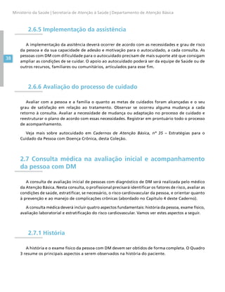 38
Ministério da Saúde | Secretaria de Atenção à Saúde | Departamento de Atenção Básica
2.6.5 Implementação da assistência
A implementação da assitência deverá ocorrer de acordo com as necessidades e grau de risco
da pessoa e da sua capacidade de adesão e motivação para o autocuidado, a cada consulta. As
pessoas com DM com dificuldade para o autocuidado precisam de mais suporte até que consigam
ampliar as condições de se cuidar. O apoio ao autocuidado poderá ser da equipe de Saúde ou de
outros recursos, familiares ou comunitários, articulados para esse fim.
2.6.6 Avaliação do processo de cuidado
Avaliar com a pessoa e a família o quanto as metas de cuidados foram alcançadas e o seu
grau de satisfação em relação ao tratamento. Observar se ocorreu alguma mudança a cada
retorno à consulta. Avaliar a necessidade de mudança ou adaptação no processo de cuidado e
reestruturar o plano de acordo com essas necessidades. Registrar em prontuário todo o processo
de acompanhamento.
Veja mais sobre autocuidado em Cadernos de Atenção Básica, nº 35 – Estratégias para o
Cuidado da Pessoa com Doença Crônica, desta Coleção.
2.7 Consulta médica na avaliação inicial e acompanhamento
da pessoa com DM
A consulta de avaliação inicial de pessoas com diagnóstico de DM será realizada pelo médico
da Atenção Básica. Nesta consulta, o profissional precisará identificar os fatores de risco, avaliar as
condições de saúde, estratificar, se necessário, o risco cardiovascular da pessoa, e orientar quanto
à prevenção e ao manejo de complicações crônicas (abordado no Capítulo 4 deste Caderno).
A consulta médica deverá incluir quatro aspectos fundamentais: história da pessoa, exame físico,
avaliação laboratorial e estratificação do risco cardiovascular. Vamos ver estes aspectos a seguir.
2.7.1 História
A história e o exame físico da pessoa com DM devem ser obtidos de forma completa. O Quadro
3 resume os principais aspectos a serem observados na história do paciente.
 