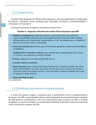 40
Ministério da Saúde | Secretaria de Atenção à Saúde | Departamento de Atenção Básica
2.7.2 Exame físico
O exame físico da pessoa com DM é muito importante, visto que pode detectar complicações
da doença e identificar outras condições que, associadas, aumentam a morbimortalidade e
influenciam no tratamento.
O Quadro 4 apresenta os aspectos relevantes do exame físico.
Quadro 4 – Aspectos relevantes do exame físico da pessoa com DM
• Medidas antropométricas: obtenção de peso e altura para cálculo do índice de
massa corporal (IMC) e aferição da cintura abdominal (CA). Veja mais sobre medidas
antropométricas em Cadernos de Atenção Básica, nº 38 – Estratégias para o Cuidado da
Pessoa com Doença Crônica – Obesidade.
• Exame da cavidade oral: atenção para a presença de gengivite, problemas odontológicos
e candidíase.
•  Medida da PA e frequência cardíaca: duas medidas de PA, separadas por, pelo menos,
um minuto, com paciente em posição sentada.
• Pescoço: palpação de tireoide (quando DM tipo 1).
• Ausculta cardíaca e pulmonar.
• Exame dos pés: lesões cutâneas (infecções bacterianas ou fúngicas), estado das unhas,
calos e deformidades. Avaliação dos pulsos arteriais periféricos e edema de membros
inferiores; exame neurológico sumário. Leia mais sobre o exame e cuidados com os pés
no Capítulo 5 deste Caderno.
• Exame de fundo do olho.
Fonte: DAB/SAS/MS.
2.7.3 Avaliação de exames complementares
O elenco de exames a seguir é necessário para o atendimento inicial e acompanhamento
da pessoa com DM. A periodicidade destes exames dependerá do acompanhamento individual
de cada paciente, considerando o alto risco cardiovascular para a pessoa com DM, o controle
metabólico, as metas de cuidado e as complicações existentes. O Quadro 5 mostra os exames de
rotina mínima para a pessoa com DM.
 