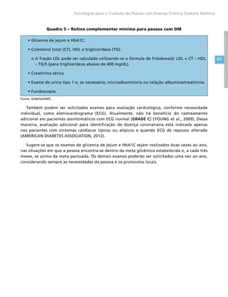 41
Estratégias para o Cuidado da Pessoa com Doença Crônica Diabete Mellitus
Quadro 5 – Rotina complementar mínima para pessoa com DM
• Glicemia de jejum e HbA1C.
• Colesterol total (CT), HDL e triglicerídeos (TG).
o A fração LDL pode ser calculada utilizando-se a fórmula de Friedewald: LDL = CT – HDL
– TG/5 (para triglicerídeos abaixo de 400 mg/dL).
• Creatinina sérica.
• Exame de urina tipo 1 e, se necessário, microalbuminúria ou relação albumina/creatinina.
• Fundoscopia.
Fonte: DAB/SAS/MS.
Também podem ser solicitados exames para avaliação cardiológica, conforme necessidade
individual, como eletrocardiograma (ECG). Atualmente, não há benefício do rastreamento
adicional em pacientes assintomáticos com ECG normal [GRADE C] (YOUNG et al., 2009). Dessa
maneira, avaliação adicional para identificação de doença coronariana está indicada apenas
nos pacientes com sintomas cardíacos típicos ou atípicos e quando ECG de repouso alterado
(AMERICAN DIABETES ASSOCIATION, 2012).
Sugere-se que os exames de glicemia de jejum e HbA1C sejam realizados duas vezes ao ano,
nas situações em que a pessoa encontra-se dentro da meta glicêmica estabelecida e, a cada três
meses, se acima da meta pactuada. Os demais exames poderão ser solicitados uma vez ao ano,
considerando sempre as necessidades da pessoa e os protocolos locais.
 