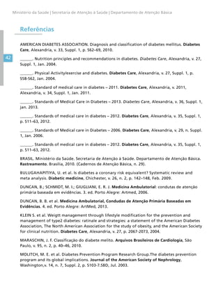 42
Ministério da Saúde | Secretaria de Atenção à Saúde | Departamento de Atenção Básica
Referências
AMERICAN DIABETES ASSOCIATION. Diagnosis and classification of diabetes mellitus. Diabetes
Care, Alexandria, v. 33, Suppl. 1, p. S62–69, 2010.
______. Nutrition principles and recommendations in diabetes. Diabetes Care, Alexandria, v. 27,
Suppl. 1, Jan. 2004.
______. Physical Activity/exercise and diabetes. Diabetes Care, Alexandria, v. 27, Suppl. 1, p.
S58-S62, Jan. 2004.
______. Standard of medical care in diabetes – 2011. Diabetes Care, Alexandria, v. 2011,
Alexandria, v. 34, Suppl. 1, Jan. 2011.
______. Standards of Medical Care in Diabetes – 2013. Diabetes Care, Alexandria, v. 36, Suppl. 1,
jan. 2013.
______. Standards of medical care in diabetes – 2012. Diabetes Care, Alexandria, v. 35, Suppl. 1,
p. S11–63, 2012.
______. Standards of Medical care in Diabetes – 2006. Diabetes Care, Alexandria, v. 29, n. Suppl.
1, Jan. 2006.
______. Standards of medical care in diabetes – 2012. Diabetes Care, Alexandria, v. 35, Suppl. 1,
p. S11–63, 2012.
BRASIL. Ministério da Saúde. Secretaria de Atenção à Saúde. Departamento de Atenção Básica.
Rastreamento. Brasília, 2010. (Cadernos de Atenção Básica, n. 29).
BULUGAHAPITIYA, U. et al. Is diabetes a coronary risk equivalent? Systematic review and
meta analysis. Diabetic medicine, Chichester, v. 26, n. 2, p. 142–148, Feb. 2009.
DUNCAN, B.; SCHMIDT, M. I.; GIUGLIANI, E. R. J. Medicina Ambulatorial: condutas de atenção
primária baseada em evidências. 3. ed. Porto Alegre: Artmed, 2006.
DUNCAN, B. B. et al. Medicina Ambulatorial, Condudas de Atenção Primária Baseadas em
Evidências. 4. ed. Porto Alegre: ArtMed, 2013.
KLEIN S. et al. Weigtt management through lifestyle modification for the prevention and
management of type2 diabetes: ratinale and strategies: a statement of the American Diabetes
Association, The North American Association for the study of obesity, and the American Society
for clinical nutrition. Diabetes Care, Alexandria, v. 27, p. 2067-2073, 2004.
MARASCHIN, J. F. Classificação do diabete melito. Arquivos Brasileiros de Cardiologia, São
Paulo, v. 95, n. 2, p. 40–46, 2010.
MOLITCH, M. E. et al. Diabetes Prevention Program Research Group.The diabetes prevention
program and its global implications. Journal of the American Society of Nephrology,
Washington,v. 14, n. 7, Suppl. 2, p. S103-7.SBD, Jul. 2003.
 