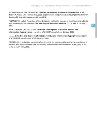 43
Estratégias para o Cuidado da Pessoa com Doença Crônica Diabete Mellitus
SOCIEDADE BRASILEIRA DE DIABETES. Diretrizes da Sociedade Brasileira de Diabetes 2009. 3. ed.
Itapevi: A. Araujo Silva Farmacêutica, 2009. Disponível em: http://www.diabetes.org.br/attachments/
diretrizes09_final.pdf. Acesso em: 22 nov. 2012.
TUOMILEHTO, J. et al. Prevention of type 2 diabetes mellitus by changes in lifestyle among subjects
with impaired glucose tolerance. The New England Journal of Medicine, [S.l.], v. 344, n. 18, May 3,
2001.
WORLD HEALTH ORGANIZATION. Definition and diagnosis of diabetes mellitus and
intermediate hyperglycemia : report of a WHO/IDF consultation. Geneva, 2006.
______. Definition and diagnosis of diabetes mellitus and intermediate hyperglycemia: report
of a WHO/IDF consultation. WHO, Geneva, 2006.
YOUNG L. H. et al. Cardiac outcomes after screening for asymptomatic coronary artery disease in
patients with type 2 diabetes: the DIAD study: a randomized controlled trial. JAMA, [S.l.], v. 301,
n. 15, p. 1547–1555, 2009.
 