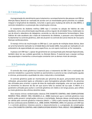 47
Estratégias para o Cuidado da Pessoa com Doença Crônica Diabete Mellitus
47
3.1 Introdução
A programação do atendimento para tratamento e acompanhamento das pessoas com DM na
Atenção Básica deverá ser realizada de acordo com as necessidades gerais previstas no cuidado
integral e longitudinal do diabetes, incluindo o apoio para mudança de estilo de vida (MEV), o
controle metabólico e a prevenção das complicações crônicas.
O tratamento do diabetes mellitus (DM) tipo 2 consiste na adoção de hábitos de vida
saudáveis, como uma alimentação equilibrada, prática regular de atividade física, moderação no
uso de álcool e abandono do tabagismo, acrescido ou não do tratamento farmacológico. Estes
hábitos de vida saudáveis são a base do tratamento do diabetes, e possuem uma importância
fundamental no controle glicêmico, além de atuarem no controle de outros fatores de risco para
doenças cardiovasculares.
O manejo clínico da insulinização no DM tipo 2, com aporte de múltiplas doses diárias, deve
ser prioritariamente realizado na Unidade Básica de Saúde (UBS), mas pode ser realizado em um
ambulatório de especialidade em casos específicos, ou com apoio matricial, se for necessário.
A pessoa com DM tipo 1, apesar de geralmente ser acompanhada pela Atenção Especializada,
também deve ter seu cuidado garantido na Atenção Básica. É essencial que a equipe conheça
essa população e mantenha a comunicação constante com os demais níveis de atenção.
3.2 Controle glicêmico
O controle dos níveis glicêmicos é essencial para o tratamento do DM. Com a realização do
controle metabólico o paciente mantém-se assintomático e previne-se das complicações agudas
e crônicas, promovendo a qualidade de vida e reduzindo a mortalidade.
O controle glicêmico pode ser monitorado por glicemias de jejum, pré-prandial (antes das
refeições), pós-prandial (após as refeições) e pela hemoglobina glicada (HbA1c). As glicemias
são utilizadas para orientar o ajuste de dose da medicação empregada, uma vez que apontam
os momentos no decorrer do dia em que ocorre falta ou excesso de sua ação. A HbA1c é o
parâmetro utilizado para avaliar o controle glicêmico em médio e em longo prazos, pois reflete
os níveis glicêmicos dos últimos dois/três meses.
Dois ensaios clínicos randomizados clássicos (THE DIABETES CONTROL AND COMPLICATIONS
RESERCH TRIAL GROUP, 1993; HOLMAN et al., 2008) mostraram que o controle glicêmico mais
estrito pode prevenir complicações crônicas e mortalidade. Redução dessas complicações pode
ser obtida pelo controle glicêmico intensivo (HbA1c ≤ 7,0%) e pelo manejo dos demais fatores
de risco cardiovasculares (GAEDE et al., 2008; GAEDE; PEDERSEN, 2005). Em pessoas com DM tipo
1, o controle glicêmico intensivo previne o desenvolvimento e a progressão de complicações
micro (THE DIABETES CONTROL AND COMPLICATIONS RESERCH TRIAL GROUP, 1993) [GRADE B] e
 