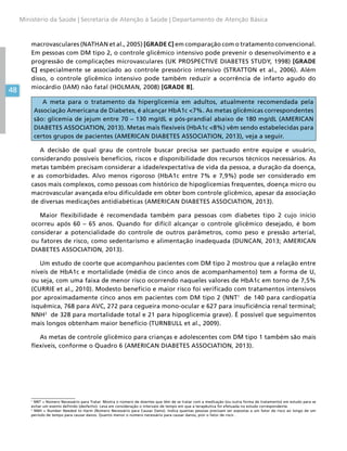 48
Ministério da Saúde | Secretaria de Atenção à Saúde | Departamento de Atenção Básica
macrovasculares (NATHAN et al., 2005) [GRADE C] em comparação com o tratamento convencional.
Em pessoas com DM tipo 2, o controle glicêmico intensivo pode prevenir o desenvolvimento e a
progressão de complicações microvasculares (UK PROSPECTIVE DIABETES STUDY, 1998) [GRADE
C] especialmente se associado ao controle pressórico intensivo (STRATTON et al., 2006). Além
disso, o controle glicêmico intensivo pode também reduzir a ocorrência de infarto agudo do
miocárdio (IAM) não fatal (HOLMAN, 2008) [GRADE B].
A meta para o tratamento da hiperglicemia em adultos, atualmente recomendada pela
Associação Americana de Diabetes, é alcançar HbA1c 7%. As metas glicêmicas correspondentes
são: glicemia de jejum entre 70 – 130 mg/dL e pós-prandial abaixo de 180 mg/dL (AMERICAN
DIABETES ASSOCIATION, 2013). Metas mais flexíveis (HbA1c 8%) vêm sendo estabelecidas para
certos grupos de pacientes (AMERICAN DIABETES ASSOCIATION, 2013), veja a seguir.
A decisão de qual grau de controle buscar precisa ser pactuado entre equipe e usuário,
considerando possíveis benefícios, riscos e disponibilidade dos recursos técnicos necessários. As
metas também precisam considerar a idade/expectativa de vida da pessoa, a duração da doença,
e as comorbidades. Alvo menos rigoroso (HbA1c entre 7% e 7,9%) pode ser considerado em
casos mais complexos, como pessoas com histórico de hipoglicemias frequentes, doença micro ou
macrovascular avançada e/ou dificuldade em obter bom controle glicêmico, apesar da associação
de diversas medicações antidiabéticas (AMERICAN DIABETES ASSOCIATION, 2013).
Maior flexibilidade é recomendada também para pessoas com diabetes tipo 2 cujo início
ocorreu após 60 – 65 anos. Quando for difícil alcançar o controle glicêmico desejado, é bom
considerar a potencialidade do controle de outros parâmetros, como peso e pressão arterial,
ou fatores de risco, como sedentarismo e alimentação inadequada (DUNCAN, 2013; AMERICAN
DIABETES ASSOCIATION, 2013).
Um estudo de coorte que acompanhou pacientes com DM tipo 2 mostrou que a relação entre
níveis de HbA1c e mortalidade (média de cinco anos de acompanhamento) tem a forma de U,
ou seja, com uma faixa de menor risco ocorrendo naqueles valores de HbA1c em torno de 7,5%
(CURRIE et al., 2010). Modesto benefício e maior risco foi verificado com tratamentos intensivos
por aproximadamente cinco anos em pacientes com DM tipo 2 (NNT1
de 140 para cardiopatia
isquêmica, 768 para AVC, 272 para cegueira mono-ocular e 627 para insuficiência renal terminal;
NNH2
de 328 para mortalidade total e 21 para hipoglicemia grave). É possível que seguimentos
mais longos obtenham maior benefício (TURNBULL et al., 2009).
As metas de controle glicêmico para crianças e adolescentes com DM tipo 1 também são mais
flexíveis, conforme o Quadro 6 (AMERICAN DIABETES ASSOCIATION, 2013).
1
NNT = Número Necessário para Tratar. Mostra o número de doentes que têm de se tratar com a medicação (ou outra forma de tratamento) em estudo para se
evitar um evento definido (desfecho). Leva em consideração o intervalo de tempo em que a terapêutica foi efetuada no estudo correspondente.
2
NNH = Number Needed to Harm (Número Necessário para Causar Dano). Indica quantas pessoas precisam ser expostas a um fator de risco ao longo de um
período de tempo para causar danos. Quanto menor o número necessário para causar danos, pior o fator de risco .
 