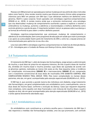 50
Ministério da Saúde | Secretaria de Atenção à Saúde | Departamento de Atenção Básica
Pessoas com DM precisam ser apoiadas para realizar mudanças em seu estilo de vida e instruídas
sobre como fazê-lo. Uma revisão recente mostra que diversos ensaios clínicos sobre programas
intensivos para MEV em pessoas com DM tipo 2 que obtiveram melhora em desfechos como
glicemia, HbA1C e peso corporal, foram apoiados com estratégias cognitivo-comportamentais
(SPAHN et al., 2010). A revisão mostra ainda que a entrevista motivacional, uma estratégia
que visa desencadear mudança de comportamento auxiliando a pessoa a explorar e resolver a
ambivalência na mudança, aumenta a aderência a recomendações e melhora desfechos como
controle glicêmico e perda de peso. É importante também instruir as pessoas sobre sua doença e
as formas de enfrentá-la para obter o melhor desfecho possível.
Estratégias cognitivo-comportamentais que promovam mudança de comportamento e
aderência às recomendações, bem como programas de educação em saúde que visam à promoção
e ao apoio ao autocuidado fazem parte do tratamento do DM e, como tal, a equipe precisa ser
instrumentalizada para aplicá-los no seu dia a dia.
Leia mais sobre MEV e estratégias cognitivo comportamentais no Cadernos de Atenção Básica,
nº 35 – Estratégias para o Cuidado da Pessoa com Doença Crônica, desta Coleção.
3.4 Tratamento medicamentoso
O tratamento do DM tipo 1, além da terapia não farmacológica, exige sempre a administração
de insulina, a qual deve ser prescrita em esquema intensivo, de três a quatro doses de insulina/
dia, divididas em insulina basal e insulina prandial, cujas doses são ajustadas de acordo com
as glicemias capilares, realizadas ao menos três vezes ao dia. Esse esquema reduz a incidência
de complicações microvasculares [GRADE B] e macrovasculares [GRADE C] em comparação
com o tratamento convencional de duas doses de insulina/dia (THE DIABETES CONTROL AND
COMPLICATIONS RESERCH TRIAL GROUP, 1993). Pela maior complexidade no manejo desses
pacientes, eles são, em geral, acompanhados pela atenção especializada (DUNCAN et al., 2013).
O DM tipo 2, que acomete a grande maioria dos indivíduos com diabetes, exige tratamento
não farmacológico, em geral complementado com antidiabético oral e, eventualmente, uma ou
duas doses de insulina basal, conforme a evolução da doença. Casos que requerem esquemas
mais complexos, como aqueles com dose fracionada e com misturas de insulina (duas a quatro
injeções ao dia), são em geral acompanhados pela atenção especializada (DUNCAN et al., 2013)
e serão apenas brevemente abordados aqui.
3.4.1 Antidiabéticos orais
Os antidiabéticos orais constituem-se a primeira escolha para o tratamento do DM tipo 2
não responsivo a medidas não farmacológicas isoladas, uma vez que promovem, com controle
 