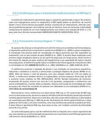 53
Estratégias para o Cuidado da Pessoa com Doença Crônica Diabete Mellitus
3.4.2 Combinações para o tratamento medicamentoso no DM tipo 2
A escolha do medicamento geralmente segue a sequência apresentada a seguir. No entanto,
casos com hiperglicemia severa no diagnóstico (300 mg/dl) podem se beneficiar de insulina
desde o início. Outros fatores que podem nortear a escolha de um medicamento, além do custo,
são as preferências pessoais. Ao combinar mais de um fármaco, levar em conta que a efetividade
comparativa da adição de um novo hipoglicemiante oral mostra uma redução de 0,9% a 1,1%
para cada novo fármaco acrescentado (AMERICAN DIABETES ASSOCIATION, 2013).
3.4.3 Tratamento farmacológico: 1ª linha
Se a pessoa não alcançar a meta glicêmica em até três meses com as medidas não farmacológicas,
o tratamento preferencial é acrescentar a metformina (SAENZ et al., 2005) no plano terapêutico.
A introdução mais precoce pode ser considerada em alguns pacientes que não respondem ao
tratamento, com ou sem excesso de peso (SAENZ et al., 2005). A escolha desta medicação como
primeira opção terapêutica deve-se ao seu perfil de segurança em longo prazo, efeito neutro e
até mesmo de redução do peso, ausência de hipoglicemias e sua capacidade de reduzir eventos
macrovasculares. A metformina pode reduzir a incidência de infarto agudo do miocárdio em 36%
e mortalidade em 32% [GRADE B] (SAENZ et al., 2005; HOLMAN et al., 2008; DUNCAN, 2013).
A metformina aumenta a captação da glicose e sua utilização na musculatura esquelética,
reduzindo a resistência à insulina, e diminuindo a produção hepática de glicose (RANG et al.,
2003). Além de reduzir o nível da glicemia, com uma redução média de 1,5% em média na
Hb1Ac, a metformina também diminui os triglicerídeos, provoca pequena diminuição do LDL
e aumento muito modesto no HDL (MCCULLOCH, 2011b). Revisão sistemática da Cochrane,
envolvendo 29 ensaios clínicos com mais de 5 mil pacientes, comparando a metformina com
outros antidiabéticos, insulina, dieta ou placebo, mostrou diminuição da mortalidade por todas
as causas e de infarto do miocárdio em pessoas com obesidade ou com sobrepeso (SAENZ et al.,
2005) [Grau de recomendação B].
Recomenda-se iniciar metformina em doses baixas (500 mg ou 1/2 comprimido de 850 mg),
única ou duas vezes ao dia, durante ou após as refeições (café da manhã e/ou jantar) para prevenir
sintomas gastrointestinais. Após cinco a sete dias, caso não surjam efeitos adversos, a dose poderá
ser aumentada para 850 mg a 1.000 mg ao dia. Na presença de efeitos gastrointestinais, a dose
poderá ser diminuída e, em outro momento, uma nova tentativa de aumentá-la poderá ser feita.
A dose efetiva é geralmente 850 mg, duas vezes ao dia, com modesto aumento da efetividade
acima de 2,5 g ao dia.
As contraindicaçãoes para o uso de metformina têm se reduzido com a maior experiência de
uso, mas mantém-se a contraindicação em pacientes com insuficiência renal (filtração glomerular
30 ml/min/1,73m2) (DUNCAN et al., 2013).
 