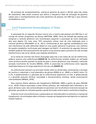 54
Ministério da Saúde | Secretaria de Atenção à Saúde | Departamento de Atenção Básica
No processo de acompanhamento, solicita-se glicemia de jejum e Hb1AC após três meses
de tratamento. Não existe consenso que defina a frequência ideal de utilização da glicemia
capilar para o acompanhamento dos níveis glicêmicos de pessoas com DM tipo 2 que utilizam
antidiabéticos orais.
3.4.4 Tratamento farmacológico: 2ª linha
A associação de um segundo fármaco ocorre com a maioria das pessoas com DM tipo 2, em
virtude do caráter progressivo da doença (NATHAN, 2009). Cerca de metade das pessoas que
atingiram o controle glicêmico com monoterapia requerem a associação de outra medicação
dois anos depois. Em nove anos, 75% necessitam utilizar mais de uma medicação para o
controle glicêmico (POLONSKY et al., 2011). Combinando-se dois agentes antidiabéticos orais
com mecanismos de ação diferentes obtém-se uma queda adicional na glicemia, com melhora
do quadro metabólico confirmado pela dosagem de HbA1C. O acréscimo do segundo fármaco
também pode ser feito precocemente, de quatro a oito semanas após o primeiro ter sido iniciado
(metformina) e não se ter obtido uma resposta satisfatória.
Se as metas de controle não forem alcançadas após três a seis meses de uso de metformina,
pode-se associar uma sulfonilureia [GRADE B]. As sulfonilureias também podem ser utilizadas
como primeira escolha quando há perda de peso e teores glicêmicos mais elevados, indicando
secreção insuficiente de insulina (BRASIL, 2010). A prescrição da sulfonilureia como segunda
medicação baseia-se na longa experiência com seu uso [GRADE D].
As sulfonilureias exercem sua principal função sobre as células beta, estimulando a secreção
de insulina e reduzindo o nível plasmático de glicose (RANG et al., 2003) e a HbA1C entre 1%
e 2%. A glibenclamida e a glicazida são as sulfonilureias disponíveis no SUS. A glibenclamida
e a glicazida possuem eficácia, toxicidade e farmacocinética similares, sendo praticamente
intercambiáveis (BRASIL, 2010).
Seus maiores efeitos adversos são hipoglicemia (NATHAN, 2009) e ganho de peso (PHUNG
et al., 2010). Embora associadas a esses efeitos adversos, são medicações bem toleradas e, em
geral, de baixo custo. São contraindicadas em pacientes com insuficiência renal (com exceção da
glicazida, que pode ser utilizada quando a perda da função renal é leve) e insuficiência hepática.
Antes de iniciar uma sulfonilureia, a pessoa deve ser instruída sobre os sintomas e o manejo da
hipoglicemia. As orientações sobre sintomas e manejo da hipoglicemia está descrita no Capítulo
4 deste Caderno.
 
