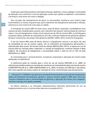 56
Ministério da Saúde | Secretaria de Atenção à Saúde | Departamento de Atenção Básica
A aplicação subcutânea pode ser realizada nos braços, abdômen, coxas e nádegas. A velocidade
de absorção varia conforme o local de aplicação, sendo mais rápida no abdômen, intermediária
nos braços e mais lenta nas coxas e nádegas.
Para correção das hiperglicemias de jejum ou pré-prandial, escolhe-se uma insulina basal
(intermediária ou lenta), enquanto que, para tratamento da hiperglicemia associada à refeição,
seleciona-se uma insulina de curta ação ou rápida.
A introdução da insulina NPH em dose única, antes de deitar, associada a antidiabéticos orais
costuma ser bem recebida pelos usuários, tem o benefício de requerer menores doses de insulina e
reduz o risco de hipoglicemia. A dose inicial costuma ser de 10U de insulina NPH, ou 0,2U/kg para
as pessoas obesas, podendo ser reajustada em 2U a 4U, conforme média de três glicemias capilares
de jejum consecutivas, até atingir meta glicêmica (GUSSO; LOPES, 2012), conforme fluxograma.
O uso da insulina NPH antes de dormir diminui a hiperglicemia noturna e em jejum. No caso
de necessidade do uso da insulina regular, útil no tratamento da hiperglicemia pós-prandial, a
administração deve ocorrer 30 minutos antes da refeição (MCCULLOCH, 2011c). A pessoa em uso de
insulina deve ser instruída sobre a detecção e o manejo da hipoglicemia, conforme Capítulo 4 deste
Caderno. Na ocorrência de hipoglicemia, é recomendado reduzir a dose em 4U ou 10% da dose
(NATHAN et al., 2009).
As orientações para o armazenamento, transporte, preparação e aplicação da insulina estão
destacados no Apêndice B.
A metformina pode ser mantida após o início do uso de insulina (NATHAN et al., 2009). As
sulfonilureias também podem ser mantidas por resultarem em necessidade de doses menores de insulina
(LANDSTEDT-HALLIN et al., 2009; NYBÄCK-NAKEL et al., 2007). As pessoas com DM tipo 2 não obesas,
bem como aqueles mais jovens, podem ter indicação de iniciar insulinoterapia mais precocemente.
A Portaria nº 1.555/2013, que aprova as normas de financiamento e execução do Componente
Básico da Assistência Farmacêutica, garante o acesso à insulina regular e NPH, bem como aos
insumos necessários para a monitorização da glicemia e aplicação da insulina (tira reagente,
lanceta e seringa com agulha acoplada).
Os efeitos adversos e as interações medicamentosas relevantes decorrentes do uso de
hipoglicemiantes orais e insulinas estão descritos nos quadros 8 e 9.
 