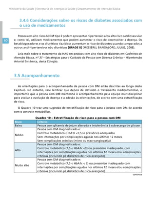 60
Ministério da Saúde | Secretaria de Atenção à Saúde | Departamento de Atenção Básica
3.4.6 Considerações sobre os riscos de diabetes associados com
o uso de medicamentos
Pessoas em alto risco de DM tipo 2 podem apresentar hipertensão e/ou alto risco cardiovascular
e, como tal, utilizam medicamentos que podem aumentar o risco de desenvolver a doença. Os
betabloqueadores e os diuréticos tiazídicos aumentam o risco de diabetes quando comparados a
outros anti-hipertensivos não diuréticos [GRADE B] (MESSERLI; BANGALORE; JULIUS, 2008).
Leia mais sobre o tratamento da HAS em pessoas com alto risco de diabetes em Cadernos de
Atenção Básica, nº 37 – Estratégias para o Cuidado da Pessoa com Doença Crônica – Hipertensão
Arterial Sistêmica, desta Coleção.
3.5 Acompanhamento
As orientações para o acompanhamento da pessoa com DM estão descritas ao longo deste
Capítulo. No entanto, vale lembrar que depois de definido o tratamento medicamentoso, é
importante que a pessoa com DM mantenha o acompanhamento pela equipe multidisciplinar
para avaliar a evolução da doença e a adesão às orientações, de acordo com uma estratificação
de risco.
O Quadro 10 traz uma sugestão de estratificação de risco para a pessoa com DM de acordo
com o controle metabólico.
Quadro 10 – Estratificação de risco para a pessoa com DM
Risco Critério
Baixo Pessoa com glicemia de jejum alterada e intolerância à sobrecarga de glicose
Médio
Pessoa com DM diagnosticado e:
Controle metabólico (HbA1c 7,5) e pressórico adequados
Sem internações por complicações agudas nos últimos 12 meses
Sem complicações crônicas (micro ou macroangiopatia)
Alto
Pessoa com DM diagnosticado e:
Controle metabólico (7,5  HbA1c 9) ou pressórico inadequado, com
internações por complicações agudas nos últimos 12 meses e/ou complicações
crônicas (incluindo pé diabético de risco avançado)
Muito alto
Pessoa com DM diagnosticado e:
Controle metabólico (7,5  HbA1c  9) ou pressórico inadequado com
internações por complicações agudas nos últimos 12 meses e/ou complicações
crônicas (incluindo pé diabético de risco avançado)
continua
 