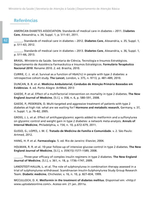62
Ministério da Saúde | Secretaria de Atenção à Saúde | Departamento de Atenção Básica
Referências
AMERICAN DIABETES ASSOCIATION. Standards of medical care in diabetes – 2011. Diabetes
Care, Alexandria, v. 34, Suppl. 1, p. S11–61, 2011.
______. Standards of medical care in diabetes – 2012. Diabetes Care, Alexandria, v. 35, Suppl. 1,
p. S11–63, 2012.
______. Standards of medical care in diabetes – 2013. Diabetes Care, Alexandria, v. 36, Suppl. 1,
p. S11–66, 2013.
BRASIL. Ministério da Saúde. Secretaria de Ciência, Tecnologia e Insumos Estratégicos.
Departamento de Assistência Farmacêutica e Insumos Estratégicos. Formulário Terapêutico
Nacional 2010: Rename 2010. 2. ed. Brasília, 2010.
CURRIE, C. J. et al. Survival as a function of HbA(1c) in people with type 2 diabetes: a
retrospective cohort study. The Lancet, London, v. 375, n. 9713, p. 481–489, 2010.
DUNCAN, B. B. et al. Medicina Ambulatorial, Condudas de Atenção Primária Baseadas em
Evidências. 4. ed. Porto Alegre: ArtMed, 2013
GAEDE, P. et al. Effect of a multifactorial intervention on mortality in type 2 diabetes. The New
England Journal of Medicine, [S.l.], v. 358, n. 6, p. 580–591, 2008.
GAEDE, P.; PEDERSEN, O. Multi-targeted and aggressive treatment of patients with type 2
diabetes at high risk: what are we waiting for? Hormone and metabolic research, Germany, v. 37,
n. Suppl. 1, p. 76–82, 2005.
GROSS, J. L. et al. Effect of antihyperglycemic agents added to metformin and a sulfonylurea
on glycemic control and weight gain in type 2 diabetes: a network meta-analysis. Annals of
Internal Medicine, Philadelphia, v. 154, n. 10, p.672–679, 2011.
GUSSO, G.; LOPES, J. M. C. Tratado de Medicina de Família e Comunidade. v. 2. São Paulo:
Artmed, 2012.
HANG, H. P. et al. Farmacologia. 5. ed. Rio de Janeiro: Elsevier, 2004.
HOLMAN, R. R. et al. 10-year follow-up of intensive glucose control in type 2 diabetes. The New
England Journal of Medicine, [S.l.], v. 359(15):1577–1589, 2008.
______. Three-year efficacy of complex insulin regimens in type 2 diabetes. The New England
Journal of Medicine, [S.l.], v. 361, n. 18, p. 1736–1747, 2009.
LANDSTEDT-HALLIN, L. et al. The role of sulphonylurea in combination therapy assessed in a
trial of sulphonylurea withdrawal. Scandinavian Insulin-Sulphonylurea Study Group Research
Team. Diabetic medicine, Chichester, v. 16, n. 10, p. 827–834, 1999.
MCCULLOCH, D. K. Metformin in the treatment of diabetes mellitus. Disponível em: http://
www.uptodateonline.com/. Acesso em: 21 jan. 2011a.
 