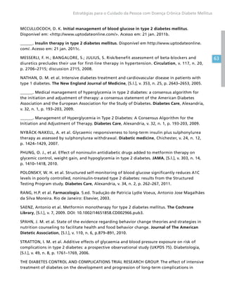 63
Estratégias para o Cuidado da Pessoa com Doença Crônica Diabete Mellitus
MCCULLOCOCH, D. K. Initial management of blood glucose in type 2 diabetes mellitus.
Disponível em: http://www.uptodateonline.com/. Acesso em: 21 jan. 2011b.
______. Insulin therapy in type 2 diabetes mellitus. Disponível em http://www.uptodateonline.
com/. Acesso em: 21 jan. 2011c.
MESSERLI, F. H.; BANGALORE, S.; JULIUS, S. Risk/benefit assessment of beta-blockers and
diuretics precludes their use for first-line therapy in hypertension. Circulation, v. 117, n. 20,
p. 2706–2715; discussion 2715, 2008.
NATHAN, D. M. et al. Intensive diabetes treatment and cardiovascular disease in patients with
type 1 diabetes. The New England Journal of Medicine, [S.l.], v. 353, n. 25, p. 2643–2653, 2005.
______. Medical management of hyperglycemia in type 2 diabetes: a consensus algorithm for
the initiation and adjustment of therapy: a consensus statement of the American Diabetes
Association and the European Association for the Study of Diabetes. Diabetes Care, Alexandria,
v. 32, n. 1, p. 193–203, 2009.
______. Management of Hyperglycemia in Type 2 Diabetes: A Consensus Algorithm for the
Initiation and Adjustment of Therapy. Diabetes Care, Alexandria, v. 32, n. 1, p. 193-203, 2009.
NYBÄCK-NAKELL, A. et al. Glycaemic responsiveness to long-term insulin plus sulphonylurea
therapy as assessed by sulphonylurea withdrawal. Diabetic medicine, Chichester, v. 24, n. 12,
p. 1424–1429, 2007.
PHUNG, O. J., et al. Effect of noninsulin antidiabetic drugs added to metformin therapy on
glycemic control, weight gain, and hypoglycemia in type 2 diabetes. JAMA, [S.l.], v. 303, n. 14,
p. 1410–1418, 2010.
POLONSKY, W. H. et al. Structured self-monitoring of blood glucose significantly reduces A1C
levels in poorly controlled, noninsulin-treated type 2 diabetes: results from the Structured
Testing Program study. Diabetes Care, Alexandria, v. 34, n. 2, p. 262–267, 2011.
RANG, H.P. et al. Farmacologia. 5.ed. Tradução de Patricia Lydie Voeux, Antonio Jose Magalhães
da Silva Moreira. Rio de Janeiro: Elsevier, 2003.
SAENZ, Antonio et al. Metformin monotherapy for type 2 diabetes mellitus. The Cochrane
Library, [S.l.], v. 7, 2009. DOI: 10.1002/14651858.CD002966.pub3.
SPAHN, J. M. et al. State of the evidence regarding behavior change theories and strategies in
nutrition counseling to facilitate health and food behavior change. Journal of The American
Dietetic Association, [S.l.], v. 110, n. 6, p.879–891, 2010.
STRATTON, I. M. et al. Additive effects of glycaemia and blood pressure exposure on risk of
complications in type 2 diabetes: a prospective observational study (UKPDS 75). Diabetologia,
[S.l.], v. 49, n. 8, p. 1761–1769, 2006.
THE DIABETES CONTROL AND COMPLICATIONS TRIAL RESEARCH GROUP. The effect of intensive
treatment of diabetes on the development and progression of long-term complications in
 