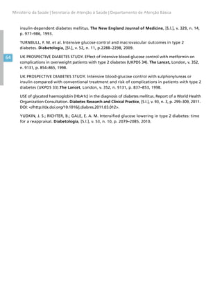 64
Ministério da Saúde | Secretaria de Atenção à Saúde | Departamento de Atenção Básica
insulin-dependent diabetes mellitus. The New England Journal of Medicine, [S.l.], v. 329, n. 14,
p. 977–986, 1993.
TURNBULL, F. M. et al. Intensive glucose control and macrovascular outcomes in type 2
diabetes. Diabetologia, [Sl.], v. 52, n. 11, p.2288–2298, 2009.
UK PROSPECTIVE DIABETES STUDY. Effect of intensive blood-glucose control with metformin on
complications in overweight patients with type 2 diabetes (UKPDS 34). The Lancet, London, v. 352,
n. 9131, p. 854–865, 1998.
UK PROSPECTIVE DIABETES STUDY. Intensive blood-glucose control with sulphonylureas or
insulin compared with conventional treatment and risk of complications in patients with type 2
diabetes (UKPDS 33).The Lancet, London, v. 352, n. 9131, p. 837–853, 1998.
USE of glycated haemoglobin (HbA1c) in the diagnosis of diabetes mellitus. Report of a World Health
Organization Consultation. Diabetes Research and Clinical Practice, [S.l.], v. 93, n. 3, p. 299–309, 2011.
DOI: //http://dx.doi.org/10.1016/j.diabres.2011.03.012.
YUDKIN, J. S.; RICHTER, B.; GALE, E. A. M. Intensified glucose lowering in type 2 diabetes: time
for a reappraisal. Diabetologia, [S.l.], v. 53, n. 10, p. 2079–2085, 2010.
 