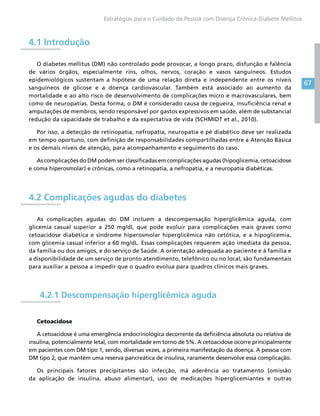 67
Estratégias para o Cuidado da Pessoa com Doença Crônica Diabete Mellitus
4.1 Introdução
O diabetes mellitus (DM) não controlado pode provocar, a longo prazo, disfunção e falência
de vários órgãos, especialmente rins, olhos, nervos, coração e vasos sanguíneos. Estudos
epidemiológicos sustentam a hipótese de uma relação direta e independente entre os níveis
sanguíneos de glicose e a doença cardiovascular. Também está associado ao aumento da
mortalidade e ao alto risco de desenvolvimento de complicações micro e macrovasculares, bem
como de neuropatias. Desta forma, o DM é considerado causa de cegueira, insuficiência renal e
amputações de membros, sendo responsável por gastos expressivos em saúde, além de substancial
redução da capacidade de trabalho e da expectativa de vida (SCHMIDT et al., 2010).
Por isso, a detecção de retinopatia, nefropatia, neuropatia e pé diabético deve ser realizada
em tempo oportuno, com definição de responsabilidades compartilhadas entre a Atenção Básica
e os demais níveis de atenção, para acompanhamento e seguimento do caso.
As complicações do DM podem ser classificadas em complicações agudas (hipoglicemia, cetoacidose
e coma hiperosmolar) e crônicas, como a retinopatia, a nefropatia, e a neuropatia diabéticas.
4.2 Complicações agudas do diabetes
As complicações agudas do DM incluem a descompensação hiperglicêmica aguda, com
glicemia casual superior a 250 mg/dl, que pode evoluir para complicações mais graves como
cetoacidose diabética e síndrome hiperosmolar hiperglicêmica não cetótica, e a hipoglicemia,
com glicemia casual inferior a 60 mg/dL. Essas complicações requerem ação imediata da pessoa,
da família ou dos amigos, e do serviço de Saúde. A orientação adequada ao paciente e à família e
a disponibilidade de um serviço de pronto atendimento, telefônico ou no local, são fundamentais
para auxiliar a pessoa a impedir que o quadro evolua para quadros clínicos mais graves.
4.2.1 Descompensação hiperglicêmica aguda
Cetoacidose
A cetoacidose é uma emergência endocrinológica decorrente da deficiência absoluta ou relativa de
insulina, potencialmente letal, com mortalidade em torno de 5%. A cetoacidose ocorre principalmente
em pacientes com DM tipo 1, sendo, diversas vezes, a primeira manifestação da doença. A pessoa com
DM tipo 2, que mantém uma reserva pancreática de insulina, raramente desenvolve essa complicação.
Os principais fatores precipitantes são infecção, má aderência ao tratamento (omissão
da aplicação de insulina, abuso alimentar), uso de medicações hiperglicemiantes e outras
 