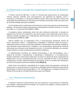 71
Estratégias para o Cuidado da Pessoa com Doença Crônica Diabete Mellitus
4.3 Prevenção e manejo das complicações crônicas do diabetes
A história natural do DM tipo 1 e tipo 2 é marcada pelo aparecimento de complicações
crônicas. Algumas, referidas como microvasculares, são específicas do diabetes, como a
retinopatia, a nefropatia e a neuropatia diabética. Outras, ditas macrovasculares, mesmo não
sendo específicas do diabetes, são mais graves nos indivíduos acometidos, sendo a principal causa
da morbimortalidade associada ao diabetes.
O risco de desenvolver complicações crônicas graves é muitas vezes superior ao de pessoas sem
diabetes – 30 vezes para cegueira, 40 vezes para amputações de membros inferiores, 2 a 5 vezes
para IAM e 2 a 3 vezes para AVC (DONELLY, 2000).
A patogenia dessas complicações ainda não está totalmente esclarecida. A duração do
diabetes é um fator de risco importante, mas outros fatores como hipertensão arterial, fumo e
colesterol elevado interagem com a hiperglicemia, determinando o curso clínico da micro e da
macroangiopatia (DONELLY, 2000).
Sabe-se também que as complicações micro e macrovasculares apresentam fatores de
risco e mecanismos comuns – a hiperglicemia, a obesidade, a resistência à ação da insulina, a
inflamação branda e crônica e a disfunção endotelial. Caracterizados pela síndrome metabólica,
esses processos causais determinam o diabetes e suas complicações, apresentando interfaces
moleculares que constituem alvos terapêuticos comuns. O controle da obesidade, por exemplo,
mostra melhora em todos os parâmetros da síndrome metabólica.
A implementação simultânea de medidas farmacológicas e não farmacológicas, com o
objetivo de controlar a hiperglicemia, a hipertensão, a dislipidemia e a microalbuminúria,
quando comparada a intervenções tradicionais, foi eficaz na redução de várias complicações do
diabetes tipo 2, em um acompanhamento de 7 a 8 anos, reduzindo em 53% o risco de doença
cardiovascular, em 58% o desenvolvimento de retinopatia, em 61% a incidência de nefropatia e
em 63% de neuropatia autonômica (GAEDE, 2003) [GRADE B].
Desta forma, fica evidente a necessidade de se integrar planos de prevenção e controle de
doenças micro e macrovasculares. Por essa razão, a abordagem geral de hábitos de vida sudáveis
apresentadas no Cadernos de Atenção Básica, nº 35 – Estratégias para o Cuidado da Pessoa com
Doença Crônica pode ser utilizada também para quem tem diabetes.
4.3.1 Doença macrovascular
As doenças isquêmicas cardiovasculares são mais frequentes e mais precoces em indivíduos
com diabetes, comparativamente aos demais. Em mulheres com diabetes, o efeito protetor do
gênero feminino desaparece.
 