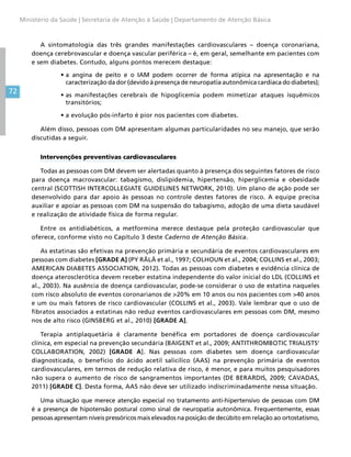 72
Ministério da Saúde | Secretaria de Atenção à Saúde | Departamento de Atenção Básica
A sintomatologia das três grandes manifestações cardiovasculares – doença coronariana,
doença cerebrovascular e doença vascular periférica – é, em geral, semelhante em pacientes com
e sem diabetes. Contudo, alguns pontos merecem destaque:
•	a angina de peito e o IAM podem ocorrer de forma atípica na apresentação e na
caracterização da dor (devido à presença de neuropatia autonômica cardíaca do diabetes);
•	as manifestações cerebrais de hipoglicemia podem mimetizar ataques isquêmicos
transitórios;
•	a evolução pós-infarto é pior nos pacientes com diabetes.
Além disso, pessoas com DM apresentam algumas particularidades no seu manejo, que serão
discutidas a seguir.
Intervenções preventivas cardiovasculares
Todas as pessoas com DM devem ser alertadas quanto à presença dos seguintes fatores de risco
para doença macrovascular: tabagismo, dislipidemia, hipertensão, hiperglicemia e obesidade
central (SCOTTISH INTERCOLLEGIATE GUIDELINES NETWORK, 2010). Um plano de ação pode ser
desenvolvido para dar apoio às pessoas no controle destes fatores de risco. A equipe precisa
auxiliar e apoiar as pessoas com DM na suspensão do tabagismo, adoção de uma dieta saudável
e realização de atividade física de forma regular.
Entre os antidiabéticos, a metformina merece destaque pela proteção cardiovascular que
oferece, conforme visto no Capítulo 3 deste Caderno de Atenção Básica.
As estatinas são efetivas na prevenção primária e secundária de eventos cardiovasculares em
pessoas com diabetes [GRADE A] (PY RÄLÄ et al., 1997; COLHOUN et al., 2004; COLLINS et al., 2003;
AMERICAN DIABETES ASSOCIATION, 2012). Todas as pessoas com diabetes e evidência clínica de
doença aterosclerótica devem receber estatina independente do valor inicial do LDL (COLLINS et
al., 2003). Na ausência de doença cardiovascular, pode-se considerar o uso de estatina naqueles
com risco absoluto de eventos coronarianos de 20% em 10 anos ou nos pacientes com 40 anos
e um ou mais fatores de risco cardiovascular (COLLINS et al., 2003). Vale lembrar que o uso de
fibratos associados a estatinas não reduz eventos cardiovasculares em pessoas com DM, mesmo
nos de alto risco (GINSBERG et al., 2010) [GRADE A].
Terapia antiplaquetária é claramente benéfica em portadores de doença cardiovascular
clínica, em especial na prevenção secundária (BAIGENT et al., 2009; ANTITHROMBOTIC TRIALISTS'
COLLABORATION, 2002) [GRADE A]. Nas pessoas com diabetes sem doença cardiovascular
diagnosticada, o benefício do ácido acetil salicílico (AAS) na prevenção primária de eventos
cardiovasculares, em termos de redução relativa de risco, é menor, e para muitos pesquisadores
não supera o aumento de risco de sangramentos importantes (DE BERARDIS, 2009; CAVADAS,
2011) [GRADE C]. Desta forma, AAS não deve ser utilizado indiscriminadamente nessa situação.
Uma situação que merece atenção especial no tratamento anti-hipertensivo de pessoas com DM
é a presença de hipotensão postural como sinal de neuropatia autonômica. Frequentemente, essas
pessoas apresentam níveis pressóricos mais elevados na posição de decúbito em relação ao ortostatismo,
 