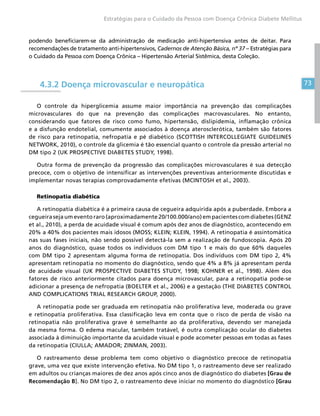 73
Estratégias para o Cuidado da Pessoa com Doença Crônica Diabete Mellitus
podendo beneficiarem-se da administração de medicação anti-hipertensiva antes de deitar. Para
recomendações de tratamento anti-hipertensivos, Cadernos de Atenção Básica, nº 37 – Estratégias para
o Cuidado da Pessoa com Doença Crônica – Hipertensão Arterial Sistêmica, desta Coleção.
4.3.2 Doença microvascular e neuropática
O controle da hiperglicemia assume maior importância na prevenção das complicações
microvasculares do que na prevenção das complicações macrovasculares. No entanto,
considerando que fatores de risco como fumo, hipertensão, dislipidemia, inflamação crônica
e a disfunção endotelial, comumente associados à doença aterosclerótica, também são fatores
de risco para retinopatia, nefropatia e pé diabético (SCOTTISH INTERCOLLEGIATE GUIDELINES
NETWORK, 2010), o controle da glicemia é tão essencial quanto o controle da pressão arterial no
DM tipo 2 (UK PROSPECTIVE DIABETES STUDY, 1998).
Outra forma de prevenção da progressão das complicações microvasculares é sua detecção
precoce, com o objetivo de intensificar as intervenções preventivas anteriormente discutidas e
implementar novas terapias comprovadamente efetivas (MCINTOSH et al., 2003).
Retinopatia diabética
A retinopatia diabética é a primeira causa de cegueira adquirida após a puberdade. Embora a
cegueira seja um evento raro (aproximadamente 20/100.000/ano) em pacientes com diabetes (GENZ
et al., 2010), a perda de acuidade visual é comum após dez anos de diagnóstico, acontecendo em
20% a 40% dos pacientes mais idosos (MOSS; KLEIN; KLEIN, 1994). A retinopatia é assintomática
nas suas fases iniciais, não sendo possível detectá-la sem a realização de fundoscopia. Após 20
anos do diagnóstico, quase todos os indivíduos com DM tipo 1 e mais do que 60% daqueles
com DM tipo 2 apresentam alguma forma de retinopatia. Dos indivíduos com DM tipo 2, 4%
apresentam retinopatia no momento do diagnóstico, sendo que 4% a 8% já apresentam perda
de acuidade visual (UK PROSPECTIVE DIABETES STUDY, 1998; KOHNER et al., 1998). Além dos
fatores de risco anteriormente citados para doença microvascular, para a retinopatia pode-se
adicionar a presença de nefropatia (BOELTER et al., 2006) e a gestação (THE DIABETES CONTROL
AND COMPLICATIONS TRIAL RESEARCH GROUP, 2000).
A retinopatia pode ser graduada em retinopatia não proliferativa leve, moderada ou grave
e retinopatia proliferativa. Essa classificação leva em conta que o risco de perda de visão na
retinopatia não proliferativa grave é semelhante ao da proliferativa, devendo ser manejada
da mesma forma. O edema macular, também tratável, é outra complicação ocular do diabetes
associada à diminuição importante da acuidade visual e pode acometer pessoas em todas as fases
da retinopatia (CIULLA; AMADOR; ZINMAN, 2003).
O rastreamento desse problema tem como objetivo o diagnóstico precoce de retinopatia
grave, uma vez que existe intervenção efetiva. No DM tipo 1, o rastreamento deve ser realizado
em adultos ou crianças maiores de dez anos após cinco anos de diagnóstico do diabetes [Grau de
Recomendação B]. No DM tipo 2, o rastreamento deve iniciar no momento do diagnóstico [Grau
 