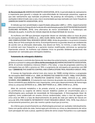 74
Ministério da Saúde | Secretaria de Atenção à Saúde | Departamento de Atenção Básica
de Recomendação B] (AMERICAN DIABETES ASSOCIATION, 2013). A periodicidade do rastreamento
é importante para garantir a relação de custo-efetividade da intervenção preventiva, sugere-se
que este rastreamento seja realizado anualmente. Na presença de retinopatia, o intervalo de
avaliações é determinado caso a caso, mas é recomendado que seja realizado com maior frequência
(AMERICAN DIABETES ASSOCIATION, 2013).
O método que tem sensibilidade e especificidade adequadas (80% e 95%, respectivamente)
paraessecontextoéafotografiadofundodeolhosobdilataçãopupilar(SCOTTISHINTERCOLLEGIATE
GUIDELINES NETWORK, 2010). Uma alternativa de menor sensibilidade é a fundoscopia sob
dilatação da pupila. A escolha do método depende da disponibilidade de recursos.
As mulheres com DM que planejam engravidar devem ser alertadas sobre os riscos de piora
da retinopatia diabética (FONG et al., 2003; KLEIN; MOSS; KLEIN, 1990; THE DIABETES CONTROL
AND COMPLICATIONS TRIAL RESEARCH GROUP, 2000). Antes da gravidez e no primeiro trimestre
desta, deve ser feita avaliação da retina. O acompanhamento na gravidez deverá ser estabelecido
de acordo com as alterações observadas, mas deverá ser feito, no mínimo, a cada três meses.
O controle será mais frequente se a paciente mostrar modificações retinianas ou apresentar
hipertensão arterial. As mulheres cujo diabetes inicia na gravidez (diabetes gestacional) não
necessitam ser rastreadas para retinopatia diabética.
Tratamento da retinopatia diabética
Deve-se buscar o controle dos fatores de risco descritos anteriormente, com ênfase no controle
glicêmico e pressórico adequados [Grau de Recomendação A] (AMERICAN DIABETES ASSOCIATION,
2013). O controle metabólico intensivo (HbA1c 7%) reduz a taxa de progressão subclínica da
retinopatia leve em 54% e previne em 76% o surgimento de retinopatia em pacientes com DM
tipo 1 [GRADE B] (THE DIABETES CONTROL AND COMPLICATIONS TRIAL RESEARCH GROUP, 1993).
O manejo da hipertensão arterial (com alvo menor de 150/85 mmHg) diminui a progressão
da retinopatia (MATTHEWS et al., 2004; UK PROSPECTIVE DIABETES STUDY, 1998a; CHATURVEDI,
1998; CHATURVEDI, 2008; UK PROSPECTIVE DIABETES STUDY, 1998b; ESTACIO et al., 2006;
SCHIRIER, 2002) [GRADE B]. O tratamento mais intensivo da pressão não evidenciou benefício de
forma consistente para desfechos mais importantes, como para desenvolvimento de hemorragia
vítrea ou amaurose (ESTACIO et al., 2006; MATTHEWS et al., 2004; CHEW et al., 2010).
Além do controle metabólico e da pressão arterial, os pacientes com retinopatia grave
ou proliferativa ou suspeita de edema macular diabético podem ser encaminhados para o
oftalmologista para avaliação da necessidade de fotocoagulação. A fotocoagulação (laser de
argônio), como evidenciado em ensaios clínicos randomizados, reduz o risco de cegueira em
cinco anos em 90% e a taxa de desenvolvimento da perda de visão por edema de mácula em
cerca de 50% (THE DIABETIC RETINOPATHY STUDY RESEARCH GROUP, 1976; 1979). Esse efeito é
primariamente preventivo, pois não reverte a perda visual que já ocorreu.
Os critérios para encaminhamento ao oftalmologista precisam ser avaliados individualmente.
Casos com perda súbita de visão, hemorragia pré-retiniana ou vítrea ou descolamento de retina
(com percepção de luzes a piscar, aparência súbita de vários corpos flutuantes e ou a percepção
 