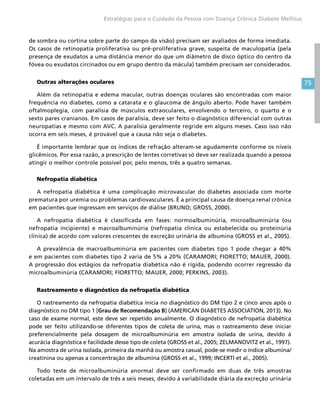 75
Estratégias para o Cuidado da Pessoa com Doença Crônica Diabete Mellitus
de sombra ou cortina sobre parte do campo da visão) precisam ser avaliados de forma imediata.
Os casos de retinopatia proliferativa ou pré-proliferativa grave, suspeita de maculopatia (pela
presença de exudatos a uma distância menor do que um diâmetro de disco óptico do centro da
fóvea ou exudatos circinados ou em grupo dentro da mácula) também precisam ser considerados.
Outras alterações oculares
Além da retinopatia e edema macular, outras doenças oculares são encontradas com maior
frequência no diabetes, como a catarata e o glaucoma de ângulo aberto. Pode haver também
oftalmoplegia, com paralisia de músculos extraoculares, envolvendo o terceiro, o quarto e o
sexto pares cranianos. Em casos de paralisia, deve ser feito o diagnóstico diferencial com outras
neuropatias e mesmo com AVC. A paralisia geralmente regride em alguns meses. Caso isso não
ocorra em seis meses, é provável que a causa não seja o diabetes.
É importante lembrar que os índices de refração alteram-se agudamente conforme os níveis
glicêmicos. Por essa razão, a prescrição de lentes corretivas só deve ser realizada quando a pessoa
atingir o melhor controle possível por, pelo menos, três a quatro semanas.
Nefropatia diabética
A nefropatia diabética é uma complicação microvascular do diabetes associada com morte
prematura por uremia ou problemas cardiovasculares. É a principal causa de doença renal crônica
em pacientes que ingressam em serviços de diálise (BRUNO; GROSS, 2000).
A nefropatia diabética é classificada em fases: normoalbuminúria, microalbuminúria (ou
nefropatia incipiente) e macroalbuminúria (nefropatia clínica ou estabelecida ou proteinúria
clínica) de acordo com valores crescentes de excreção urinária de albumina (GROSS et al., 2005).
A prevalência de macroalbuminúria em pacientes com diabetes tipo 1 pode chegar a 40%
e em pacientes com diabetes tipo 2 varia de 5% a 20% (CARAMORI; FIORETTO; MAUER, 2000).
A progressão dos estágios da nefropatia diabética não é rígida, podendo ocorrer regressão da
microalbuminúria (CARAMORI; FIORETTO; MAUER, 2000; PERKINS, 2003).
Rastreamento e diagnóstico da nefropatia diabética
O rastreamento da nefropatia diabética inicia no diagnóstico do DM tipo 2 e cinco anos após o
diagnóstico no DM tipo 1 [Grau de Recomendação B] (AMERICAN DIABETES ASSOCIATION, 2013). No
caso de exame normal, este deve ser repetido anualmente. O diagnóstico de nefropatia diabética
pode ser feito utilizando-se diferentes tipos de coleta de urina, mas o rastreamento deve iniciar
preferencialmente pela dosagem de microalbuminúria em amostra isolada de urina, devido à
acurácia diagnóstica e facilidade desse tipo de coleta (GROSS et al., 2005; ZELMANOVITZ et al., 1997).
Na amostra de urina isolada, primeira da manhã ou amostra casual, pode-se medir o índice albumina/
creatinina ou apenas a concentração de albumina (GROSS et al., 1999; INCERTI et al., 2005).
Todo teste de microalbuminúria anormal deve ser confirmado em duas de três amostras
coletadas em um intervalo de três a seis meses, devido à variabilidade diária da excreção urinária
 