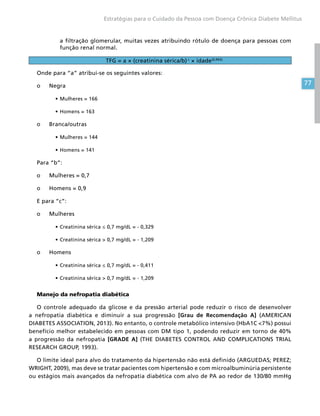 77
Estratégias para o Cuidado da Pessoa com Doença Crônica Diabete Mellitus
a filtração glomerular, muitas vezes atribuindo rótulo de doença para pessoas com
função renal normal.
TFG = a × (creatinina sérica/b) c
× idade(0,993)
Onde para “a” atribui-se os seguintes valores:
o	Negra
•	Mulheres = 166
•	Homens = 163
o	Branca/outras
•	Mulheres = 144
•	Homens = 141
Para “b”:
o	 Mulheres = 0,7
o	 Homens = 0,9
E para “c”:
o	Mulheres
•	Creatinina sérica ≤ 0,7 mg/dL = - 0,329
•	Creatinina sérica  0,7 mg/dL = - 1,209
o	Homens
•	Creatinina sérica ≤ 0,7 mg/dL = - 0,411
•	Creatinina sérica  0,7 mg/dL = - 1,209
Manejo da nefropatia diabética
O controle adequado da glicose e da pressão arterial pode reduzir o risco de desenvolver
a nefropatia diabética e diminuir a sua progressão [Grau de Recomendação A] (AMERICAN
DIABETES ASSOCIATION, 2013). No entanto, o controle metabólico intensivo (HbA1C 7%) possui
benefício melhor estabelecido em pessoas com DM tipo 1, podendo reduzir em torno de 40%
a progressão da nefropatia [GRADE A] (THE DIABETES CONTROL AND COMPLICATIONS TRIAL
RESEARCH GROUP, 1993).
O limite ideal para alvo do tratamento da hipertensão não está definido (ARGUEDAS; PEREZ;
WRIGHT, 2009), mas deve se tratar pacientes com hipertensão e com microalbuminúria persistente
ou estágios mais avançados da nefropatia diabética com alvo de PA ao redor de 130/80 mmHg
 