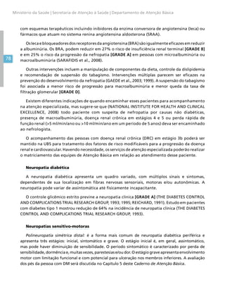 78
Ministério da Saúde | Secretaria de Atenção à Saúde | Departamento de Atenção Básica
com esquemas terapêuticos incluindo inibidores da enzima conversora de angiotensina (Ieca) ou
fármacos que atuam no sistema renina angiotensina aldosterona (SRAA).
Os Ieca e bloqueadores dos receptores da angiotensina (BRA) são igualmente eficazes em reduzir
a albuminúria. Os BRA, podem reduzir em 27% o risco de insuficiência renal terminal [GRADE B]
e em 25% o risco da progressão da nefropatia [GRADE A] em pessoas com microalbuminúria ou
macroalbuminúria (SARAFIDIS et al., 2008).
Outras intervenções incluem a manipulação de componentes da dieta, controle da dislipidemia
e recomendação de suspensão do tabagismo. Intervenções múltiplas parecem ser eficazes na
prevenção do desenvolvimento da nefropatia (GAEDE et al., 2003; 1999). A suspensão do tabagismo
foi associada a menor risco de progressão para macroalbuminúria e menor queda da taxa de
filtração glomerular [GRADE D].
Existem diferentes indicações de quando encaminhar esses pacientes para acompanhamento
na atenção especializada, mas sugere-se que (NATIONAL INSTITUTE FOR HEALTH AND CLINICAL
EXCELLENCE, 2008) todo paciente com suspeita de nefropatia por causas não diabéticas,
presença de macroalbuminúria, doença renal crônica em estágios 4 e 5 ou perda rápida de
função renal (5 ml/min/ano ou 10 ml/min/ano em um período de 5 anos) deva ser encaminhado
ao nefrologista.
O acompanhamento das pessoas com doença renal crônica (DRC) em estágio 3b poderá ser
mantido na UBS para tratamento dos fatores de risco modificáveis para a progressão da doença
renal e cardiovascular. Havendo necessidade, os serviços de atenção especializada poderão realizar
o matriciamento das equipes de Atenção Básica em relação ao atendimento desse paciente.
Neuropatia diabética
A neuropatia diabética apresenta um quadro variado, com múltiplos sinais e sintomas,
dependentes de sua localização em fibras nervosas sensoriais, motoras e/ou autonômicas. A
neuropatia pode variar de assintomática até fisicamente incapacitante.
O controle glicêmico estrito previne a neuropatia clínica [GRADE A] (THE DIABETES CONTROL
AND COMPLICATIONS TRIAL RESEARCH GROUP, 1993; 1995; REICHARD, 1991). Estudo em pacientes
com diabetes tipo 1 mostrou redução de 64% na incidência de neuropatia clínica (THE DIABETES
CONTROL AND COMPLICATIONS TRIAL RESEARCH GROUP, 1993).
Neuropatias sensitivo-motoras
Polineuropatia simétrica distal: é a forma mais comum de neuropatia diabética periférica e
apresenta três estágios: inicial, sintomático e grave. O estágio inicial é, em geral, assintomático,
mas pode haver diminuição de sensibilidade. O período sintomático é caracterizado por perda de
sensibilidade, dormência e, muitas vezes, parestesias e/ou dor. O estágio grave apresenta envolvimento
motor com limitação funcional e com potencial para ulceração nos membros inferiores. A avaliação
dos pés da pessoa com DM será discutida no Capítulo 5 deste Caderno de Atenção Básica.
 