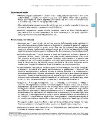 79
Estratégias para o Cuidado da Pessoa com Doença Crônica Diabete Mellitus
Neuropatias focais:
•	Mononeuropatias: são formas raras de início súbito, natureza assimétrica e de curso
autolimitado. Exemplos de mononeuropatias com déficit motor são a paralisia
facial, oculomotora e ciático-poplítea; um exemplo de mononeuropatia sensitiva é
a ocorrência de forte dor na região intercostal.
•	Miorradiculopatia: apresenta quadro clínico de dor e atrofia muscular intensa na
cintura pélvica, nádegas e coxas com início insidioso.
•	Neurites compressivas: podem ocorrer síndromes como a do túnel carpal ou tarsal.
São identificadas por dor e parestesias nas mãos, antebraços ou pés e por hipotrofia
dos pequenos músculos das mãos e/ou dos pés.
Neuropatias autonômicas
•	Cardiovascular: É caracterizada pela resposta anormal da frequência cardíaca a diferentes
estímulos (respiração profunda, levantar-se do decúbito, manobra de Valsalva), mas pode
permanecer assintomática por muito tempo. Esse tipo de neuropatia está associado à
maior mortalidade cardiovascular, provavelmente por arritmias ou isquemia silenciosa,
devendo ser suspeitado na presença de taquicardia de repouso e/ou hipotensão postural.
•	Hipotensão postural: É muito comum e pode ser suspeitada quando a pessoa se
queixa de náuseas, astenia, tonturas, alterações visuais e até síncope ao se levantar.
Tais sintomas acentuam-se com o uso de diuréticos, vasodilatadores e fenotiazinas.
O diagnóstico é confirmado quando há uma redução da pressão sistólica menor ou
igual a 20 mmHg e/ou da diastólica menor ou igual a 10 mmHg 3 minutos após a
mudança da posição deitada para de pé. Não existe tratamento específico.
•	Gastrointestinal: Alterações do hábito intestinal são manifestações comuns de neuropatia
autonômica. As formas mais graves encontradas são a gastroparesia – associada com
anorexia, emagrecimento, dispepsia, náuseas e vômitos de estase –, e a enteropatia –
manifestada por diarreia noturna, incontinência fecal, constipação. O diagnóstico é sempre
de exclusão, sendo necessária investigação de lesão estrutural do trato gastrointestinal, má
absorção ou até mesmo exclusão da causa por uso de metformina, laxativos ou adoçantes,
como o sorbitol. Uma vez excluídas outras causas, o tratamento é sintomático.
•	Urogenital: A bexiga neurogênica leva à retenção, incontinência e infecções
urinárias. O diagnóstico baseia-se na demonstração de resíduo vesical após a micção
espontânea e deve ser considerado na presença de infecções urinárias de repetição,
dilatação do sistema coletor renal ou perda de função renal. Manobras regulares de
esvaziamento completo da bexiga devem ser orientadas (manobra de Crede3
). Pode
haver necessidade de cateterismo intermitente. Havendo dificuldade nesse processo
ou infecções urinárias persistentes, pode-se avaliar a necessidade de encaminhamento
ao urologista. A impotência e a ejaculação retrógrada são complicações frequentes
no homem com diabetes. Na mulher, podem ocorrer dispareunia e redução da libido.
•	Neuropatia sudomotora: manifesta-se pela anidrose plantar, com pele seca, fissuras e
hiperqueratose nos pés, favorecendo o surgimento das úlceras neuropáticas.
•	Neuropatia pupilar: causa hemeralopia ou dificuldade para visão noturna, que exige
cuidados ao conduzir veículos à noite.
3
Colocar as mãos, imediatamente, abaixo da área umbilical; uma mão acima da outra, pressionar, firmemente, para baixo e em direção ao arco pélvico; repetir
seis ou sete vezes, até que não seja expelida mais urina; esperar alguns minutos, e repetir, novamente, para garantir o esvaziamento completo) [GRADE D]
(MAGALHÃES; CHIOCHETTA, 2002).
 