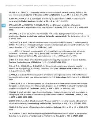 84
Ministério da Saúde | Secretaria de Atenção à Saúde | Departamento de Atenção Básica
BRUNO, R. M.; GROSS, J. L. Prognostic factors in Brazilian diabetic patients starting dialysis: a 3.6-
year follow-up study. Journal of Diabetes and its Complications, [S.l.], v. 14, n. 5, p. 266–271, 2000.
BULUGAHAPITIYA, U. et al. Is diabetes a coronary risk equivalent? Systematic review and
meta-analysis. Diabet Medicine, London, v. 26, n. 2, p. 142–148, 2009.
CARAMORI, M. L.; FIORETTO, P.; MAUER, M. The need for early predictors of diabetic
nephropathy risk: is albumin excretion rate sufficient? Diabetes, [S.l.], v. 49, n. 9, p. 1399–1408,
2000.
CAVADAS, L. F. O uso da Aspirina na Prevenção Primária da doença cardiovascular: novas
atualizações. Revista brasileira de medicina de família e comunidade, Rio de Janeiro, v. 6, n. 18,
p. 57–62, 2011.
CHATURVEDI, N, et al. Effect of candesartan on prevention (DIRECT-Prevent 1) and progression
(DIRECT-Protect 1) of retinopathy in type 1 diabetes: randomised, placebo-controlled trials. The
Lancet, London, v. 372, n. 9647, p. 1394–1402, 2008.
______. Effect of lisinopril on progression of retinopathy in normotensive people with type
1 diabetes. The EUCLID Study Group. EURODIAB Controlled Trial of Lisinopril in Insulin-
Dependent Diabetes Mellitus. The Lancet, London, v. 351, v. 9095, p. 28–31, 1998.
CHEW, E. Y. et al. Effects of medical therapies on retinopathy progression in type 2 diabetes.
The New England Journal of Medicine, [S.l.], v. 363(3):233–244, 2010.
CIULLA, T. A.; AMADOR, A. G; ZINMAN, B. Diabetic retinopathy and diabetic macular
edema: pathophysiology, screening, and novel therapies. Diabetes Care, Alexandria, v. 26,
n. 9, p. 2653–2664, 2003.
CLARKE, P. et al. Cost-effectiveness analysis of intensive blood-glucose control with metformin in
overweight patients with type II diabetes (UKPDS No. 51). Diabetologia, [S.l.], v. 44, n. 3, p. 298–304,
2003.
COLHOUN, H. M. et al. Primary prevention of cardiovascular disease with atorvastatin in type
2 diabetes in the Collaborative Atorvastatin Diabetes Study (CARDS): multicentre randomised
placebo-controlled trial. The Lancet, London, v. 364, n. 9435, p. 685–696, 2004.
COLLINS, R. et al. MRC/BHF Heart Protection Study of cholesterol-lowering with simvastatin in
5963 people with diabetes: a randomised placebo-controlled trial. The Lancet, London, v. 361,
n. 9374, p. 2005–2016, 2003.
COLQUHOUN, A. J. et al. Effectiveness of influenza vaccine in reducing hospital admissions in
people with diabetes. Epidemiology and Infection, Cambridge, v. 119, n. 3, p. 335–341, 1997.
CRYER, P. E. The barrier of hypoglycemia in diabetes. Diabetes , [S.l.], v. 57, v. 12, p. 3169–3176,
2008.
DE BERARDIS, G. et al. Aspirin for primary prevention of cardiovascular events in people with
diabetes: meta-analysis of randomised controlled trials. BMJ, [S.l.], v. 339, p. b4531, 2009.
 