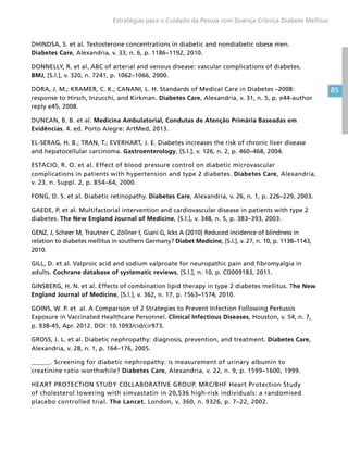 85
Estratégias para o Cuidado da Pessoa com Doença Crônica Diabete Mellitus
DHINDSA, S. et al. Testosterone concentrations in diabetic and nondiabetic obese men.
Diabetes Care, Alexandria, v. 33, n. 6, p. 1186–1192, 2010.
DONNELLY, R. et al. ABC of arterial and venous disease: vascular complications of diabetes.
BMJ, [S.l.], v. 320, n. 7241, p. 1062–1066, 2000.
DORA, J. M.; KRAMER, C. K.; CANANI, L. H. Standards of Medical Care in Diabetes –2008:
response to Hirsch, Inzucchi, and Kirkman. Diabetes Care, Alexandria, v. 31, n. 5, p. e44-author
reply e45, 2008.
DUNCAN, B. B. et al. Medicina Ambulatorial, Condutas de Atenção Primária Baseadas em
Evidências. 4. ed. Porto Alegre: ArtMed, 2013.
EL-SERAG, H. B.; TRAN, T.; EVERHART, J. E. Diabetes increases the risk of chronic liver disease
and hepatocellular carcinoma. Gastroenterology, [S.l.], v. 126, n. 2, p. 460–468, 2004.
ESTACIO, R. O. et al. Effect of blood pressure control on diabetic microvascular
complications in patients with hypertension and type 2 diabetes. Diabetes Care, Alexandria,
v. 23, n. Suppl. 2, p. B54–64, 2000.
FONG, D. S. et al. Diabetic retinopathy. Diabetes Care, Alexandria, v. 26, n. 1, p. 226–229, 2003.
GAEDE, P. et al. Multifactorial intervention and cardiovascular disease in patients with type 2
diabetes. The New England Journal of Medicine, [S.l.], v. 348, n. 5, p. 383–393, 2003.
GENZ, J, Scheer M, Trautner C, Zöllner I, Giani G, Icks A (2010) Reduced incidence of blindness in
relation to diabetes mellitus in southern Germany? Diabet Medicine, [S.l.], v. 27, n. 10, p. 1138–1143,
2010.
GILL, D. et al. Valproic acid and sodium valproate for neuropathic pain and fibromyalgia in
adults. Cochrane database of systematic reviews, [S.l.], n. 10, p. CD009183, 2011.
GINSBERG, H. N. et al. Effects of combination lipid therapy in type 2 diabetes mellitus. The New
England Journal of Medicine, [S.l.], v. 362, n. 17, p. 1563–1574, 2010.
GOINS, W. P. et al. A Comparison of 2 Strategies to Prevent Infection Following Pertussis
Exposure in Vaccinated Healthcare Personnel. Clinical Infectious Diseases, Houston, v. 54, n. 7,
p. 938-45, Apr. 2012. DOI: 10.1093/cid/cir973.
GROSS, J. L. et al. Diabetic nephropathy: diagnosis, prevention, and treatment. Diabetes Care,
Alexandria, v. 28, n. 1, p. 164–176, 2005.
______. Screening for diabetic nephropathy: is measurement of urinary albumin to
creatinine ratio worthwhile? Diabetes Care, Alexandria, v. 22, n. 9, p. 1599–1600, 1999.
HEART PROTECTION STUDY COLLABORATIVE GROUP. MRC/BHF Heart Protection Study
of cholesterol lowering with simvastatin in 20,536 high-risk individuals: a randomised
placebo controlled trial. The Lancet, London, v. 360, n. 9326, p. 7–22, 2002.
 