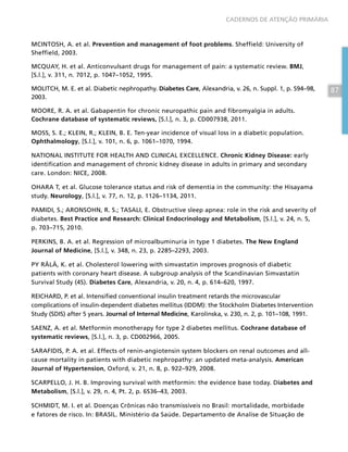 87
CADERNOS DE ATENÇÃO PRIMÁRIA
MCINTOSH, A. et al. Prevention and management of foot problems. Sheffield: University of
Sheffield, 2003.
MCQUAY, H. et al. Anticonvulsant drugs for management of pain: a systematic review. BMJ,
[S.l.], v. 311, n. 7012, p. 1047–1052, 1995.
MOLITCH, M. E. et al. Diabetic nephropathy. Diabetes Care, Alexandria, v. 26, n. Suppl. 1, p. S94–98,
2003.
MOORE, R. A. et al. Gabapentin for chronic neuropathic pain and fibromyalgia in adults.
Cochrane database of systematic reviews, [S.l.], n. 3, p. CD007938, 2011.
MOSS, S. E.; KLEIN, R.; KLEIN, B. E. Ten-year incidence of visual loss in a diabetic population.
Ophthalmology, [S.l.], v. 101, n. 6, p. 1061–1070, 1994.
NATIONAL INSTITUTE FOR HEALTH AND CLINICAL EXCELLENCE. Chronic Kidney Disease: early
identification and management of chronic kidney disease in adults in primary and secondary
care. London: NICE, 2008.
OHARA T, et al. Glucose tolerance status and risk of dementia in the community: the Hisayama
study. Neurology, [S.l.], v. 77, n. 12, p. 1126–1134, 2011.
PAMIDI, S.; ARONSOHN, R. S.; TASALI, E. Obstructive sleep apnea: role in the risk and severity of
diabetes. Best Practice and Research: Clinical Endocrinology and Metabolism, [S.l.], v. 24, n. 5,
p. 703–715, 2010.
PERKINS, B. A. et al. Regression of microalbuminuria in type 1 diabetes. The New England
Journal of Medicine, [S.l.], v. 348, n. 23, p. 2285–2293, 2003.
PY RÄLÄ, K. et al. Cholesterol lowering with simvastatin improves prognosis of diabetic
patients with coronary heart disease. A subgroup analysis of the Scandinavian Simvastatin
Survival Study (4S). Diabetes Care, Alexandria, v. 20, n. 4, p. 614–620, 1997.
REICHARD, P. et al. Intensified conventional insulin treatment retards the microvascular
complications of insulin-dependent diabetes mellitus (IDDM): the Stockholm Diabetes Intervention
Study (SDIS) after 5 years. Journal of Internal Medicine, Karolinska, v. 230, n. 2, p. 101–108, 1991.
SAENZ, A. et al. Metformin monotherapy for type 2 diabetes mellitus. Cochrane database of
systematic reviews, [S.l.], n. 3, p. CD002966, 2005.
SARAFIDIS, P. A. et al. Effects of renin-angiotensin system blockers on renal outcomes and all-
cause mortality in patients with diabetic nephropathy: an updated meta-analysis. American
Journal of Hypertension, Oxford, v. 21, n. 8, p. 922–929, 2008.
SCARPELLO, J. H. B. Improving survival with metformin: the evidence base today. Diabetes and
Metabolism, [S.l.], v. 29, n. 4, Pt. 2, p. 6S36–43, 2003.
SCHMIDT, M. I. et al. Doenças Crônicas não transmissíveis no Brasil: mortalidade, morbidade
e fatores de risco. In: BRASIL. Ministério da Saúde. Departamento de Analise de Situação de
 