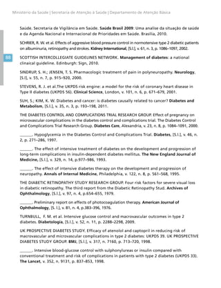 88
Ministério da Saúde | Secretaria de Atenção à Saúde | Departamento de Atenção Básica
Saúde. Secretaria de Vigilância em Saúde. Saúde Brasil 2009: Uma analise da situação de saúde
e da Agenda Nacional e Internacional de Prioridades em Saúde. Brasília, 2010.
SCHRIER, R. W. et al. Effects of aggressive blood pressure control in normotensive type 2 diabetic patients
on albuminuria, retinopathy and strokes. Kidney International, [S.l.], v. 61, n. 3, p. 1086–1097, 2002.
SCOTTISH INTERCOLLEGIATE GUIDELINES NETWORK. Management of diabetes: a national
clinaical guideline. Edinburgh: Sign, 2010.
SINDRUP, S. H.; JENSEN, T. S. Pharmacologic treatment of pain in polyneuropathy. Neurology,
[S.l], v. 55, n. 7, p. 915–920, 2000.
STEVENS, R. J. et al.The UKPDS risk engine: a model for the risk of coronary heart disease in
Type II diabetes (UKPDS 56). Clinical Science, London, v. 101, n. 6, p. 671–679, 2001.
SUH, S.; KIM, K. W. Diabetes and cancer: is diabetes causally related to cancer? Diabetes and
Metabolism, [S.l.], v. 35, n. 3, p. 193–198, 2011.
THE DIABETES CONTROL AND COMPLICATIONS TRIAL RESEARCH GROUP. Effect of pregnancy on
microvascular complications in the diabetes control and complications trial. The Diabetes Control
and Complications Trial Research Group. Diabetes Care, Alexandria, v. 23, n. 8, p. 1084–1091, 2000.
______. Hypoglycemia in the Diabetes Control and Complications Trial. Diabetes, [S.l.], v. 46, n.
2, p. 271–286, 1997.
______. The effect of intensive treatment of diabetes on the development and progression of
long-term complications in insulin-dependent diabetes mellitus. The New England Journal of
Medicine, [S.l.], v. 329, n. 14, p.977–986, 1993.
______. The effect of intensive diabetes therapy on the development and progression of
neuropathy. Annals of Internal Medicine, Philadelphia, v. 122, n. 8, p. 561–568, 1995.
THE DIABETIC RETINOPATHY STUDY RESEARCH GROUP. Four risk factors for severe visual loss
in diabetic retinopathy. The third report from the Diabetic Retinopathy Stud. Archives of
Ophthalmology, [S.l.], v. 97, n. 4, p.654–655, 1979.
______. Preliminary report on effects of photocoagulation therapy. American Journal of
Ophthalmology, [S. l.], v. 81, n. 4, p.383–396, 1976.
TURNBULL, F. M. et al. Intensive glucose control and macrovascular outcomes in type 2
diabetes. Diabetologia, [S.l.], v. 52, n. 11, p. 2288–2298, 2009.
UK PROSPECTIVE DIABETES STUDY. Efficacy of atenolol and captopril in reducing risk of
macrovascular and microvascular complications in type 2 diabetes: UKPDS 39. UK PROSPECTIVE
DIABETES STUDY GROUP. BMJ, [S.l.], v. 317, n. 7160, p. 713–720, 1998.
______. Intensive blood-glucose control with sulphonylureas or insulin compared with
conventional treatment and risk of complications in patients with type 2 diabetes (UKPDS 33).
The Lancet, v. 352, n. 9131, p. 837–853, 1998.
 