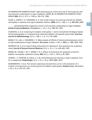 89
Estratégias para o Cuidado da Pessoa com Doença Crônica Diabete Mellitus
UK PROSPECTIVE DIABETES STUDY. Tight blood pressure control and risk of macrovascular and
microvascular complications in type 2 diabetes: UKPDS 38. UK PROSPECTIVE DIABETES STUDY
GROUP. BMJ, [S.l.], v. 317, n. 7160, p. 703–713, 1998.
VIJAN, S.; HOFER, T. P.; HAYWARD, R. A. Cost-utility analysis of screening intervals for diabetic
retinopathy in patients with type 2 diabetes mellitus. JAMA, [S.l.], v. 283, n. 7, p. 889–896, 2000.
______. Estimated benefits of glycemic control in microvascular complications in type 2 diabetes.
Annals of Internal Medicine, Philadelphia, v. 127, n. 9, p. 788–795, 1997.
VUJOSEVIC, S. et al. Screening for diabetic retinopathy: 1 and 3 nonmydriatic 45-degree digital
fundus photographs vs 7 standard early treatment diabetic retinopathy study fields. American
Journal of Ophthalmology, [S.l.], v. 148, n. 1, p. 111–118, 2009.
WANG, P. H.; LAU, J.; CHALMERS, T. C. Meta-analysis of effects of intensive blood-glucose control
on late complications of type I diabetes. The Lancet, London, v. 341, n. 8856, p. 1306–1309, 1993.
WHOOLEY, M. A. et al. Case-finding instruments for depression. Two questions are as good as
many. Journal of General Internal Medicine, [S.l.], v. 12, n. 7, p. 439–445, 1997.
WONG, M.; CHUNG, J. W. Y.; WONG, T. K. S. Effects of treatments for symptoms of painful
diabetic neuropathy: systematic review. BMJ, [S.l.], v. 335, n. 7610, p. 87, 2007.
YUDKIN, J. S.; RICHTER, B.; GALE, E. A. M. Intensified glucose lowering in type 2 diabetes: time
for a reappraisal. Diabetologia, [S.l.], v. 53, n. 10, p. 2079–2085, 2010.
ZELMANOVITZ, T. et al. The receiver operating characteristics curve in the evaluation of a
random urine specimen as a screening test for diabetic nephropathy. Diabetes Care, Alexandria,
v. 20, n. 4, p. 516–519, 1997.
 