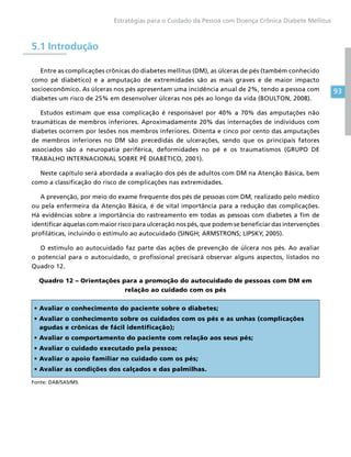93
Estratégias para o Cuidado da Pessoa com Doença Crônica Diabete Mellitus
5.1 Introdução
Entre as complicações crônicas do diabetes mellitus (DM), as úlceras de pés (também conhecido
como pé diabético) e a amputação de extremidades são as mais graves e de maior impacto
socioeconômico. As úlceras nos pés apresentam uma incidência anual de 2%, tendo a pessoa com
diabetes um risco de 25% em desenvolver úlceras nos pés ao longo da vida (BOULTON, 2008).
Estudos estimam que essa complicação é responsável por 40% a 70% das amputações não
traumáticas de membros inferiores. Aproximadamente 20% das internações de indivíduos com
diabetes ocorrem por lesões nos membros inferiores. Oitenta e cinco por cento das amputações
de membros inferiores no DM são precedidas de ulcerações, sendo que os principais fatores
associados são a neuropatia periférica, deformidades no pé e os traumatismos (GRUPO DE
TRABALHO INTERNACIONAL SOBRE PÉ DIABÉTICO, 2001).
Neste capítulo será abordada a avaliação dos pés de adultos com DM na Atenção Básica, bem
como a classificação do risco de complicações nas extremidades.
A prevenção, por meio do exame frequente dos pés de pessoas com DM, realizado pelo médico
ou pela enfermeira da Atenção Básica, é de vital importância para a redução das complicações.
Há evidências sobre a importância do rastreamento em todas as pessoas com diabetes a fim de
identificar aquelas com maior risco para ulceração nos pés, que podem se beneficiar das intervenções
profiláticas, incluindo o estímulo ao autocuidado (SINGH; ARMSTRONS; LIPSKY, 2005).
O estímulo ao autocuidado faz parte das ações de prevenção de úlcera nos pés. Ao avaliar
o potencial para o autocuidado, o profissional precisará observar alguns aspectos, listados no
Quadro 12.
Quadro 12 – Orientações para a promoção do autocuidado de pessoas com DM em
relação ao cuidado com os pés
• Avaliar o conhecimento do paciente sobre o diabetes;
• Avaliar o conhecimento sobre os cuidados com os pés e as unhas (complicações
agudas e crônicas de fácil identificação);
• Avaliar o comportamento do paciente com relação aos seus pés;
• Avaliar o cuidado executado pela pessoa;
• Avaliar o apoio familiar no cuidado com os pés;
• Avaliar as condições dos calçados e das palmilhas.
Fonte: DAB/SAS/MS.
 