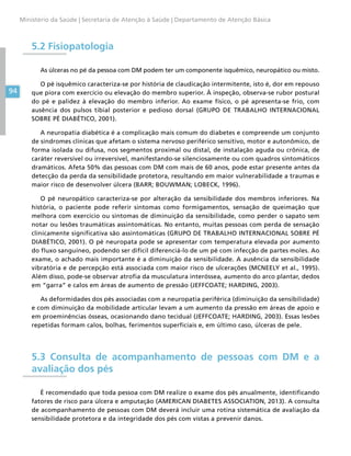 94
Ministério da Saúde | Secretaria de Atenção à Saúde | Departamento de Atenção Básica
5.2 Fisiopatologia
As úlceras no pé da pessoa com DM podem ter um componente isquêmico, neuropático ou misto.
O pé isquêmico caracteriza-se por história de claudicação intermitente, isto é, dor em repouso
que piora com exercício ou elevação do membro superior. À inspeção, observa-se rubor postural
do pé e palidez à elevação do membro inferior. Ao exame físico, o pé apresenta-se frio, com
ausência dos pulsos tibial posterior e pedioso dorsal (GRUPO DE TRABALHO INTERNACIONAL
SOBRE PÉ DIABÉTICO, 2001).
A neuropatia diabética é a complicação mais comum do diabetes e compreende um conjunto
de síndromes clínicas que afetam o sistema nervoso periférico sensitivo, motor e autonômico, de
forma isolada ou difusa, nos segmentos proximal ou distal, de instalação aguda ou crônica, de
caráter reversível ou irreversível, manifestando-se silenciosamente ou com quadros sintomáticos
dramáticos. Afeta 50% das pessoas com DM com mais de 60 anos, pode estar presente antes da
detecção da perda da sensibilidade protetora, resultando em maior vulnerabilidade a traumas e
maior risco de desenvolver úlcera (BARR; BOUWMAN; LOBECK, 1996).
O pé neuropático caracteriza-se por alteração da sensibilidade dos membros inferiores. Na
história, o paciente pode referir sintomas como formigamentos, sensação de queimação que
melhora com exercício ou sintomas de diminuição da sensibilidade, como perder o sapato sem
notar ou lesões traumáticas assintomáticas. No entanto, muitas pessoas com perda de sensação
clinicamente significativa são assintomáticas (GRUPO DE TRABALHO INTERNACIONAL SOBRE PÉ
DIABÉTICO, 2001). O pé neuropata pode se apresentar com temperatura elevada por aumento
do fluxo sanguíneo, podendo ser difícil diferenciá-lo de um pé com infecção de partes moles. Ao
exame, o achado mais importante é a diminuição da sensibilidade. A ausência da sensibilidade
vibratória e de percepção está associada com maior risco de ulcerações (MCNEELY et al., 1995).
Além disso, pode-se observar atrofia da musculatura interóssea, aumento do arco plantar, dedos
em “garra” e calos em áreas de aumento de pressão (JEFFCOATE; HARDING, 2003).
As deformidades dos pés associadas com a neuropatia periférica (diminuição da sensibilidade)
e com diminuição da mobilidade articular levam a um aumento da pressão em áreas de apoio e
em proeminências ósseas, ocasionando dano tecidual (JEFFCOATE; HARDING, 2003). Essas lesões
repetidas formam calos, bolhas, ferimentos superficiais e, em último caso, úlceras de pele.
5.3 Consulta de acompanhamento de pessoas com DM e a
avaliação dos pés
É recomendado que toda pessoa com DM realize o exame dos pés anualmente, identificando
fatores de risco para úlcera e amputação (AMERICAN DIABETES ASSOCIATION, 2013). A consulta
de acompanhamento de pessoas com DM deverá incluir uma rotina sistemática de avaliação da
sensibilidade protetora e da integridade dos pés com vistas a prevenir danos.
 