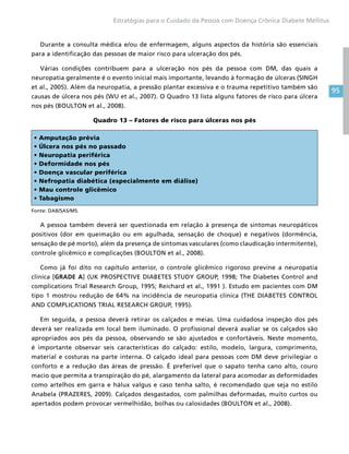 95
Estratégias para o Cuidado da Pessoa com Doença Crônica Diabete Mellitus
Durante a consulta médica e/ou de enfermagem, alguns aspectos da história são essenciais
para a identificação das pessoas de maior risco para ulceração dos pés.
Várias condições contribuem para a ulceração nos pés da pessoa com DM, das quais a
neuropatia geralmente é o evento inicial mais importante, levando à formação de úlceras (SINGH
et al., 2005). Além da neuropatia, a pressão plantar excessiva e o trauma repetitivo também são
causas de úlcera nos pés (WU et al., 2007). O Quadro 13 lista alguns fatores de risco para úlcera
nos pés (BOULTON et al., 2008).
Quadro 13 – Fatores de risco para úlceras nos pés
• Amputação prévia
• Úlcera nos pés no passado
• Neuropatia periférica
• Deformidade nos pés
• Doença vascular periférica
• Nefropatia diabética (especialmente em diálise)
• Mau controle glicêmico
• Tabagismo
Fonte: DAB/SAS/MS.
A pessoa também deverá ser questionada em relação à presença de sintomas neuropáticos
positivos (dor em queimação ou em agulhada, sensação de choque) e negativos (dormência,
sensação de pé morto), além da presença de sintomas vasculares (como claudicação intermitente),
controle glicêmico e complicações (BOULTON et al., 2008).
Como já foi dito no capítulo anterior, o controle glicêmico rigoroso previne a neuropatia
clínica [GRADE A] (UK PROSPECTIVE DIABETES STUDY GROUP, 1998; The Diabetes Control and
complications Trial Research Group, 1995; Reichard et al., 1991 ). Estudo em pacientes com DM
tipo 1 mostrou redução de 64% na incidência de neuropatia clínica (THE DIABETES CONTROL
AND COMPLICATIONS TRIAL RESEARCH GROUP, 1995).
Em seguida, a pessoa deverá retirar os calçados e meias. Uma cuidadosa inspeção dos pés
deverá ser realizada em local bem iluminado. O profissional deverá avaliar se os calçados são
apropriados aos pés da pessoa, observando se são ajustados e confortáveis. Neste momento,
é importante observar seis características do calçado: estilo, modelo, largura, comprimento,
material e costuras na parte interna. O calçado ideal para pessoas com DM deve privilegiar o
conforto e a redução das áreas de pressão. É preferível que o sapato tenha cano alto, couro
macio que permita a transpiração do pé, alargamento da lateral para acomodar as deformidades
como artelhos em garra e hálux valgus e caso tenha salto, é recomendado que seja no estilo
Anabela (PRAZERES, 2009). Calçados desgastados, com palmilhas deformadas, muito curtos ou
apertados podem provocar vermelhidão, bolhas ou calosidades (BOULTON et al., 2008).
 