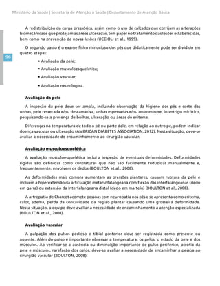 96
Ministério da Saúde | Secretaria de Atenção à Saúde | Departamento de Atenção Básica
A redistribuição da carga pressórica, assim como o uso de calçados que corrijam as alterações
biomecânicas e que protejam as áreas ulceradas, tem papel no tratamento das lesões estabelecidas,
bem como na prevenção de novas lesões (UCCIOLI et al., 1995).
O segundo passo é o exame físico minucioso dos pés que didaticamente pode ser dividido em
quatro etapas:
•	Avaliação da pele;
•	Avaliação musculoesquelética;
•	Avaliação vascular;
•	Avaliação neurológica.
Avaliação da pele
A inspeção da pele deve ser ampla, incluindo observação da higiene dos pés e corte das
unhas, pele ressecada e/ou descamativa, unhas espessadas e/ou onicomicose, intertrigo micótico,
pesquisando-se a presença de bolhas, ulceração ou áreas de eritema.
Diferenças na temperatura de todo o pé ou parte dele, em relação ao outro pé, podem indicar
doença vascular ou ulceração (AMERICAN DIABETES ASSOCIATION, 2012). Nesta situação, deve-se
avaliar a necessidade de encaminhamento ao cirurgião vascular.
Avaliação musculoesquelética
A avaliação musculoesquelética inclui a inspeção de eventuais deformidades. Deformidades
rígidas são definidas como contraturas que não são facilmente reduzidas manualmente e,
frequentemente, envolvem os dedos (BOULTON et al., 2008).
As deformidades mais comuns aumentam as pressões plantares, causam ruptura da pele e
incluem a hiperextensão da articulação metarsofalangeana com flexão das interfalangeanas (dedo
em garra) ou extensão da interfalangeana distal (dedo em martelo) (BOULTON et al., 2008).
A artropatia de Charcot acomete pessoas com neuropatia nos pés e se apresenta como eritema,
calor, edema, perda da concavidade da região plantar causando uma grosseira deformidade.
Nesta situação, a equipe deve avaliar a necessidade de encaminhamento a atenção especializada
(BOULTON et al., 2008).
Avaliação vascular
A palpação dos pulsos pedioso e tibial posterior deve ser registrada como presente ou
ausente. Além do pulso é importante observar a temperatura, os pelos, o estado da pele e dos
músculos. Ao verificar-se a ausência ou diminuição importante de pulso periférico, atrofia da
pele e músculos, rarefação dos pelos, deve-se avaliar a necessidade de encaminhar a pessoa ao
cirurgião vascular (BOULTON, 2008).
 