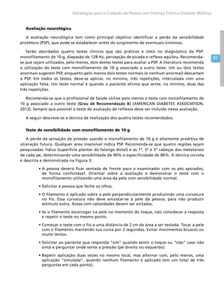 97
Estratégias para o Cuidado da Pessoa com Doença Crônica Diabete Mellitus
Avaliação neurológica
A avaliação neurológica tem como principal objetivo identificar a perda da sensibilidade
protetora (PSP), que pode se estabelecer antes do surgimento de eventuais sintomas.
Serão abordados quatro testes clínicos que são práticos e úteis no diagnóstico da PSP:
monofilamento de 10 g, diapasão de 128 Hz, percepção de picada e reflexo aquileu. Recomenda-
se que sejam utilizados, pelo menos, dois destes testes para avaliar a PSP. A literatura recomenda
a utilização do teste com monofilamento de 10 g associado a outro teste. Um ou dois testes
anormais sugerem PSP, enquanto pelo menos dois testes normais (e nenhum anormal) descartam
a PSP. Em todos os testes, deve-se aplicar, no mínimo, três repetições, intercalada com uma
aplicação falsa. Um teste normal é quando o paciente afirma que sente, no mínimo, duas das
três repetições.
Recomenda-se que o profissional de Saúde utilize pelo menos o teste com monofilamento de
10 g associado a outro teste [Grau de Recomendação B] (AMERICAN DIABETES ASSOCIATION,
2013). Sempre que possível o teste de avaliação de reflexos deve ser incluído nessa avaliação.
A seguir descreve-se a técnica de realização dos quatro testes recomendados.
Teste de sensibilidade com monofilamento de 10 g
A perda da sensação de pressão usando o monofilamento de 10 g é altamente preditiva de
ulceração futura. Qualquer área insensível indica PSP. Recomenda-se que quatro regiões sejam
pesquisadas: hálux (superfície plantar da falange distal) e as 1º, 3º e 5º cabeças dos metatarsos
de cada pé, determinando uma sensibilidade de 90% e especificidade de 80%. A técnica correta
é descrita e demonstrada na Figura 3:
•	A pessoa deverá ficar sentada de frente para o examinador com os pés apoiados,
de forma confortável. Orientar sobre a avaliação e demonstrar o teste com o
monofilamento utilizando uma área da pele com sensibilidade normal.
•	Solicitar à pessoa que feche os olhos.
•	O filamento é aplicado sobre a pele perpendicularmente produzindo uma curvatura
no fio. Essa curvatura não deve encostar-se à pele da pessoa, para não produzir
estímulo extra. Áreas com calosidades devem ser evitadas.
•	Se o filamento escorregar na pele no momento do toque, não considerar a resposta
e repetir o teste no mesmo ponto.
•	Começar o teste com o fio a uma distância de 2 cm da área a ser testada. Tocar a pele
com o filamento mantendo sua curva por 2 segundos. Evitar movimentos bruscos ou
muito lentos.
•	Solicitar ao paciente que responda “sim” quando sentir o toque ou “não” caso não
sinta e perguntar onde sente a pressão (pé direito ou esquerdo).
•	Repetir aplicação duas vezes no mesmo local, mas alternar com, pelo menos, uma
aplicação “simulada”, quando nenhum filamento é aplicado (em um total de três
perguntas em cada ponto).
 