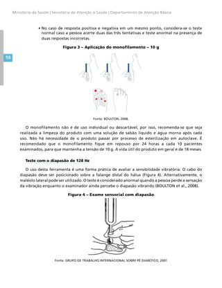 98
Ministério da Saúde | Secretaria de Atenção à Saúde | Departamento de Atenção Básica
•	No caso de resposta positiva e negativa em um mesmo ponto, considera-se o teste
normal caso a pessoa acerte duas das três tentativas e teste anormal na presença de
duas respostas incorretas.
Figura 3 – Aplicação do monofilamento – 10 g
Fonte: BOULTON, 2008.
O monofilamento não é de uso individual ou descartável, por isso, recomenda-se que seja
realizada a limpeza do produto com uma solução de sabão líquido e água morna após cada
uso. Não há necessidade de o produto passar por processo de esterilização em autoclave. É
recomendado que o monofilamento fique em repouso por 24 horas a cada 10 pacientes
examinados, para que mantenha a tensão de 10 g. A vida útil do produto em geral é de 18 meses.
Teste com o diapasão de 128 Hz
O uso desta ferramenta é uma forma prática de avaliar a sensibilidade vibratória. O cabo do
diapasão deve ser posicionado sobre a falange distal do hálux (Figura 4). Alternativamente, o
maléolo lateral pode ser utilizado. O teste é considerado anormal quando a pessoa perde a sensação
da vibração enquanto o examinador ainda percebe o diapasão vibrando (BOULTON et al., 2008).
Figura 4 – Exame sensorial com diapasão
Fonte: GRUPO DE TRABALHO INTERNACIONAL SOBRE PÉ DIABÉTICO, 2001
 