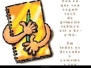 Sou eu que vou seguir você do primeiro rabisco até o be-a-bá. Em todos os desenhos coloridos vou estar: 